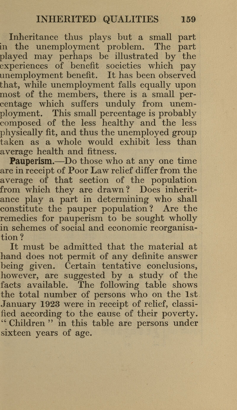 Inheritance thus plays but a small part in the unemployment problem. The part played may perhaps be illustrated by the experiences of benefit societies which pay unemployment benefit. It has been observed that, while unemployment falls equally upon most of the members, there is a small per centage which suffers unduly from unem ployment. This small percentage is probably composed of the less healthy and the less physically fit, and thus the unemployed group taken as a whole would exhibit less than average health and fitness. Pauperism. —Do those who at any one time are in receipt of Poor Law relief differ from the average of that section of the population from which they are drawn? Does inherit ance play a part in determining who shall constitute the pauper population? Are the remedies for pauperism to be sought wholly in schemes of social and economic reorganisa tion ? It must be admitted that the material at hand does not permit of any definite answer being given. Certain tentative conclusions, however, are suggested by a study of the facts available. The following table shows the total number of persons who on the 1st January 1923 were in receipt of relief, classi fied according to the cause of their poverty.  Children  in this table are persons under sixteen years of age.