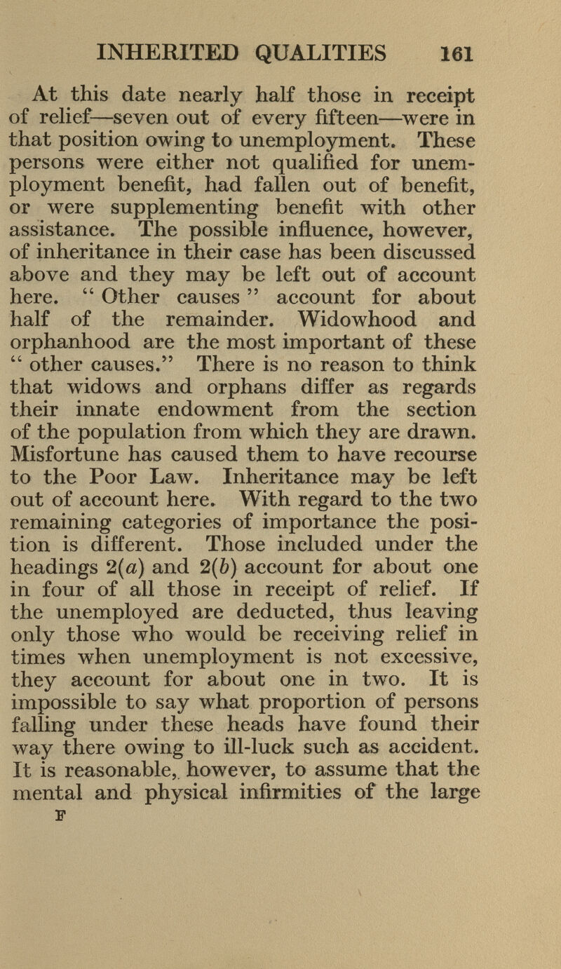 At this date nearly half those in receipt of relief—seven out of every fifteen—were in that position owing to unemployment. These persons were either not qualified for unem ployment benefit, had fallen out of benefit, or were supplementing benefit with other assistance. The possible influence, however, of inheritance in their case has been discussed above and they may be left out of account here.  Other causes  account for about half of the remainder. Widowhood and orphanhood are the most important of these  other causes. There is no reason to think that widows and orphans differ as regards their innate endowment from the section of the population from which they are drawn. Misfortune has caused them to have recourse to the Poor Law. Inheritance may be left out of account here. With regard to the two remaining categories of importance the posi tion is different. Those included under the headings 2(a) and 2(6) account for about one in four of all those in receipt of relief. If the unemployed are deducted, thus leaving only those who would be receiving relief in times when unemployment is not excessive, they account for about one in two. It is impossible to say what proportion of persons falling under these heads have found their way there owing to ill-luck such as accident. It is reasonable, however, to assume that the mental and physical infirmities of the large F