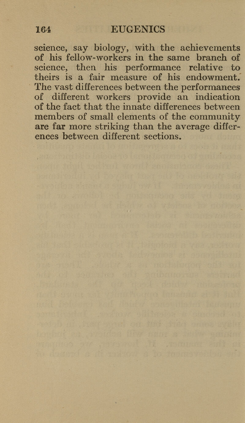 science, say biology, with the achievements of his fellow-workers in the same branch of science, then his performance relative to theirs is a fair measure of his endowment. The vast differences between the performances of different workers provide an indication of the fact that the innate differences between members of small elements of the community are far more striking than the average differ ences between different sections.