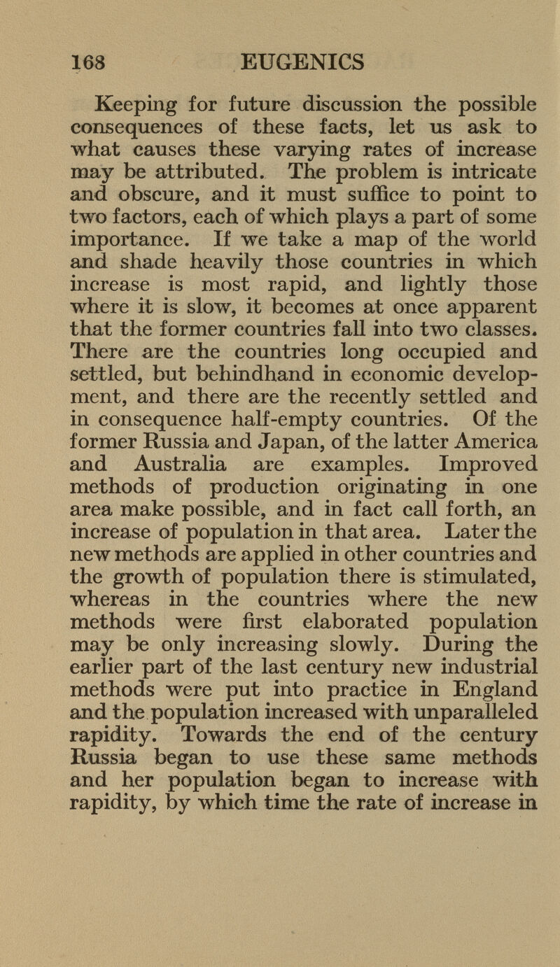 Keeping for future discussion the possible consequences of these facts, let us ask to what causes these varying rates of increase may be attributed. The problem is intricate and obscure, and it must suffice to point to two factors, each of which plays a part of some importance. If we take a map of the world and shade heavily those countries in which increase is most rapid, and lightly those where it is slow, it becomes at once apparent that the former countries fall into two classes* There are the countries long occupied and settled, but behindhand in economic develop ment, and there are the recently settled and in consequence half-empty countries. Of the former Russia and Japan, of the latter America and Australia are examples. Improved methods of production originating in one area make possible, and in fact call forth, an increase of population in that area. Later the new methods are applied in other countries and the growth of population there is stimulated, whereas in the countries where the new methods were first elaborated population may be only increasing slowly. During the earlier part of the last century new industrial methods were put into practice in England and the population increased with unparalleled rapidity. Towards the end of the century Russia began to use these same methods and her population began to increase with rapidity, by which time the rate of increase in