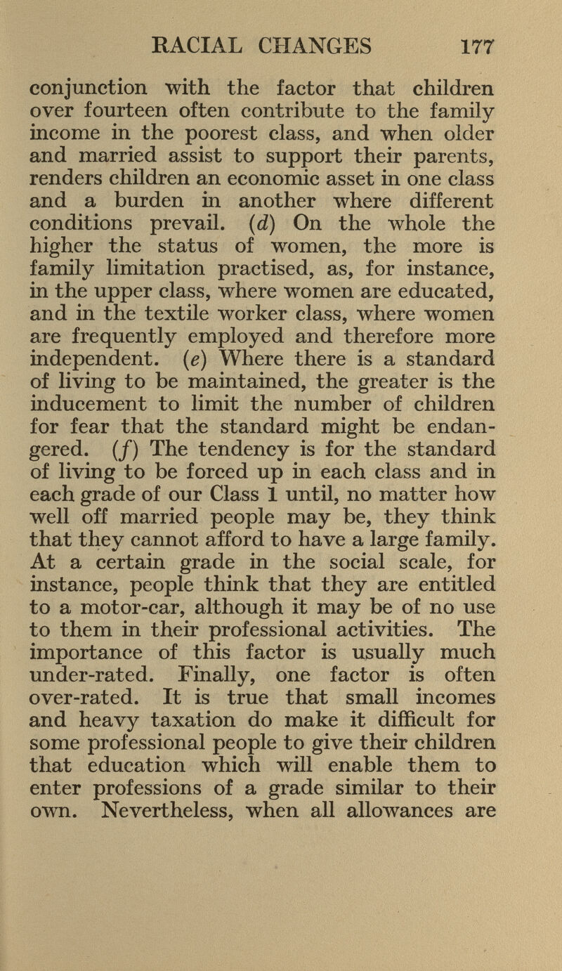 conjunction with the factor that children over fourteen often contribute to the family income in the poorest class, and when older and married assist to support their parents, renders children an economic asset in one class and a burden in another where different conditions prevail. (d) On the whole the higher the status of women, the more is family limitation practised, as, for instance, in the upper class, where women are educated, and in the textile worker class, where women are frequently employed and therefore more independent. (e) Where there is a standard of living to be maintained, the greater is the inducement to limit the number of children for fear that the standard might be endan gered. (/) The tendency is for the standard of living to be forced up in each class and in each grade of our Class 1 until, no matter how well off married people may be, they think that they cannot afford to have a large family. At a certain grade in the social scale, for instance, people think that they are entitled to a motor-car, although it may be of no use to them in their professional activities. The importance of this factor is usually much under-rated. Finally, one factor is often over-rated. It is true that small incomes and heavy taxation do make it difficult for some professional people to give their children that education which will enable them to enter professions of a grade similar to their own. Nevertheless, when all allowances are