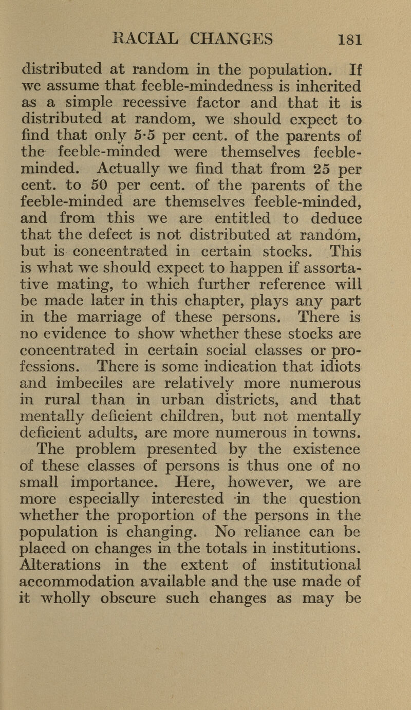 distributed at random in the population. If we assume that feeble-mindedness is inherited as a simple recessive factor and that it is distributed at random, we should expect to find that only 5-5 per cent, of the parents of the feeble-minded were themselves feeble minded. Actually we find that from 25 per cent, to 50 per cent, of the parents of the feeble-minded are themselves feeble-minded, and from this we are entitled to deduce that the defect is not distributed at random, but is concentrated in certain stocks. This is what we should expect to happen if assorta- tive mating, to which further reference will be made later in this chapter, plays any part in the marriage of these persons. There is no evidence to show whether these stocks are concentrated in certain social classes or pro fessions. There is some indication that idiots and imbeciles are relatively more numerous in rural than in urban districts, and that mentally deficient children, but not mentally deficient adults, are more numerous in towns. The problem presented by the existence of these classes of persons is thus one of no small importance. Here, however, we are more especially interested in the question whether the proportion of the persons in the population is changing. No reliance can be placed on changes in the totals in institutions. Alterations in the extent of institutional accommodation available and the use made of it wholly obscure such changes as may be