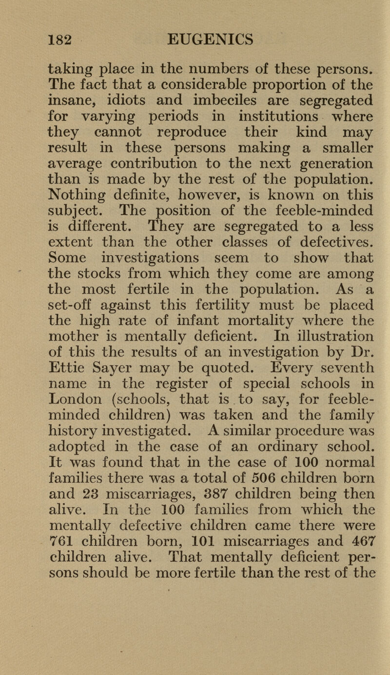 taking place in the numbers of these persons. The fact that a considerable proportion of the insane, idiots and imbeciles are segregated for varying periods in institutions where they cannot reproduce their kind may result in these persons making a smaller average contribution to the next generation than is made by the rest of the population. Nothing definite, however, is known on this subject. The position of the feeble-minded is different. They are segregated to a less extent than the other classes of defectives. Some investigations seem to show that the stocks from which they come are among the most fertile in the population. As a set-off against this fertility must be placed the high rate of infant mortality where the mother is mentally deficient. In illustration of this the results of an investigation by Dr. Ettie Sayer may be quoted. Every seventh name in the register of special schools in London (schools, that is to say, for feeble minded children) was taken and the family history investigated. A similar procedure was adopted in the case of an ordinary school. It was found that in the case of 100 normal families there was a total of 506 children born and 23 miscarriages, 387 children being then alive. In the 100 families from which the mentally defective children came there were 761 children born, 101 miscarriages and 467 children alive. That mentally deficient per sons should be more fertile than the rest of the