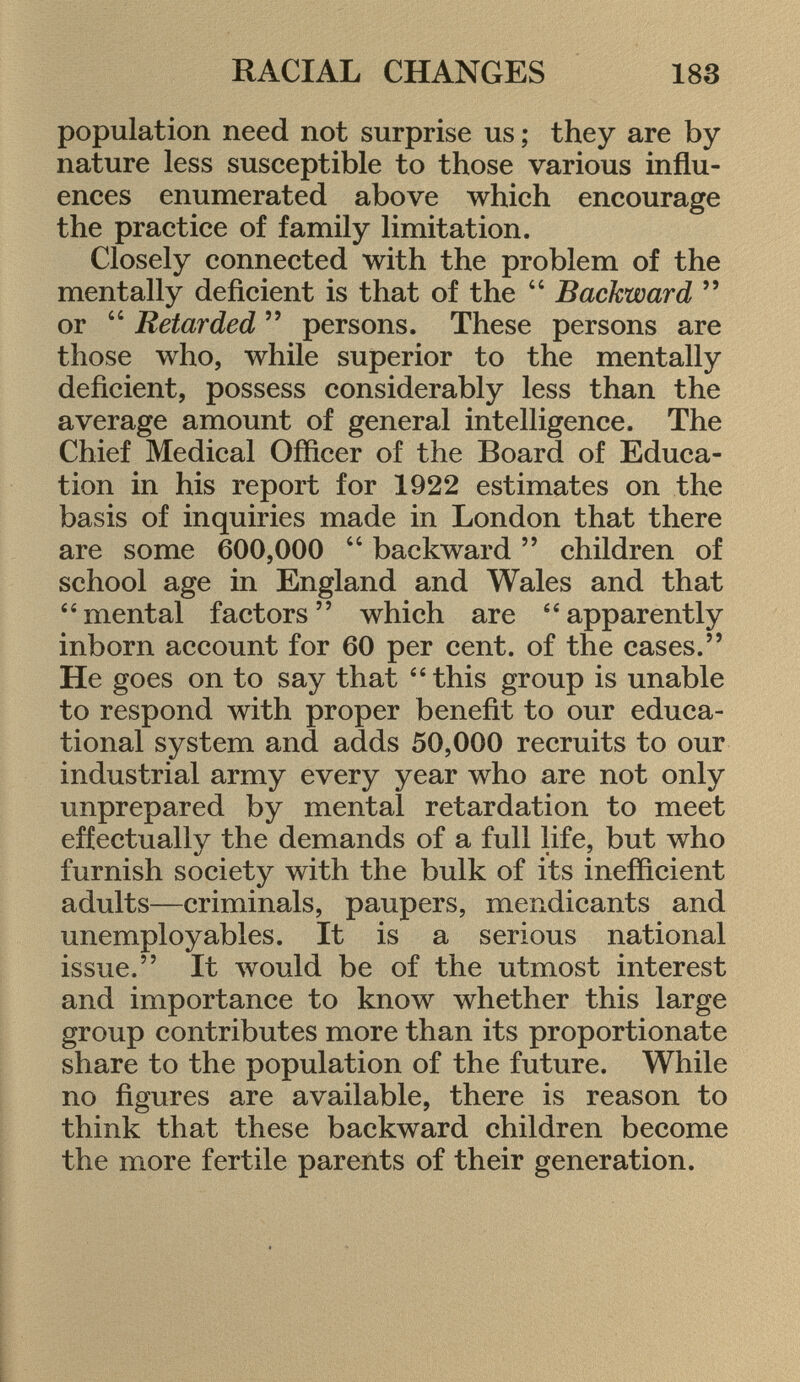 population need not surprise us ; they are by nature less susceptible to those various influ ences enumerated above which encourage the practice of family limitation. Closely connected with the problem of the mentally deficient is that of the  Backward  or 44 Retarded  persons. These persons are those who, while superior to the mentally deficient, possess considerably less than the average amount of general intelligence. The Chief Medical Officer of the Board of Educa tion in his report for 1922 estimates on the basis of inquiries made in London that there are some 600,000 44 backward  children of school age in England and Wales and that mental factors which are apparently inborn account for 60 per cent, of the cases. He goes on to say that this group is unable to respond with proper benefit to our educa tional system and adds 50,000 recruits to our industrial army every year who are not only unprepared by mental retardation to meet effectually the demands of a full life, but who furnish society with the bulk of its inefficient adults—criminals, paupers, mendicants and unemployables. It is a serious national issue. It would be of the utmost interest and importance to know whether this large group contributes more than its proportionate share to the population of the future. While no figures are available, there is reason to think that these backward children become the more fertile parents of their generation.