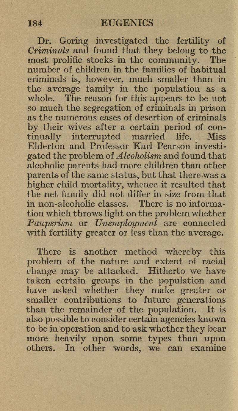 Dr, Goring investigated the fertility of Criminals and found that they belong to the most prolific stocks in the community. The number of children in the families of habitual criminals is, however, much smaller than in the average family in the population as a whole. The reason for this appears to be not so much the segregation of criminals in prison as the numerous cases of desertion of criminals by their wives after a certain period of con tinually interrupted married life. Miss Elderton and Professor Karl Pearson investi gated the problem of Alcoholism and found that alcoholic parents had more children than other parents of the same status, but that there was a higher child mortality, whence it resulted that the net family did not differ in size from that in non-alcoholic classes. There is no informa tion which throws light on the problem whether Pauperism or Unemployment are connected with fertility greater or less than the average. There is another method whereby this problem of the nature and extent of racial change may be attacked. Hitherto we have taken certain groups in the population and have asked whether they make greater or smaller contributions to future generations than the remainder of the population. It is also possible to consider certain agencies known to be in operation and to ask whether they bear more heavily upon some types than upon others. In other words, we can examine