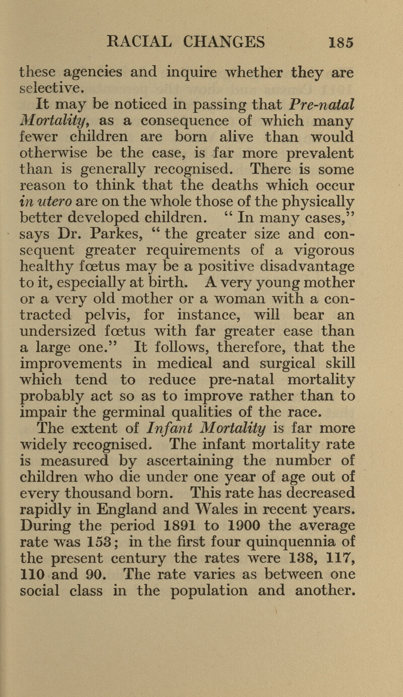 these agencies and inquire whether they are selective. It may be noticed in passing that Pre-natal Mortality , as a consequence of which many fewer children are born alive than would otherwise be the case, is far more prevalent than is generally recognised. There is some reason to think that the deaths which occur in utero are on the whole those of the physically better developed children.  In many cases, says Dr. Parkes, 44 the greater size and con sequent greater requirements of a vigorous healthy fœtus may be a positive disadvantage to it, especially at birth. A very young mother or a very old mother or a woman with a con tracted pelvis, for instance, will bear an undersized fœtus with far greater ease than a large one. It follows, therefore, that the improvements in medical and surgical skill which tend to reduce pre-natal mortality probably act so as to improve rather than to impair the germinal qualities of the race. The extent of Infant Mortality is far more widely recognised. The infant mortality rate is measured by ascertaining the number of children who die under one year of age out of every thousand born. This rate has decreased rapidly in England and Wales in recent years. During the period 1891 to 1900 the average rate was 153; in the first four quinquennia of the present century the rates were 138, 117, 110 and 90. The rate varies as between one social class in the population and another.