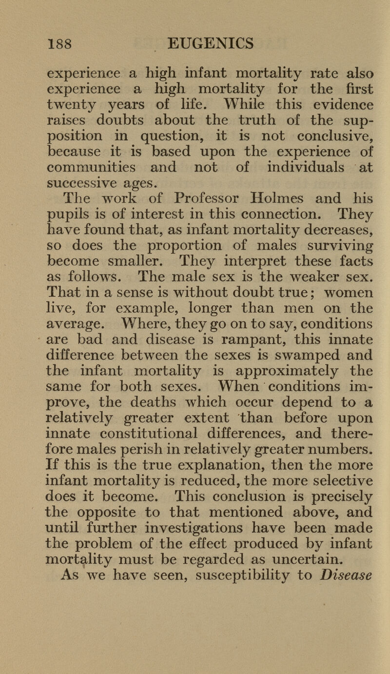experience a high infant mortality rate also experience a high mortality for the first twenty years of life. While this evidence raises doubts about the truth of the sup position in question, it is not conclusive, because it is based upon the experience of communities and not of individuals at successive ages. The work of Professor Holmes and his pupils is of interest in this connection. They have found that, as infant mortality decreases, so does the proportion of males surviving become smaller. They interpret these facts as follows. The male sex is the weaker sex. That in a sense is without doubt true ; women live, for example, longer than men on the average. Where, they go on to say, conditions are bad and disease is rampant, this innate difference between the sexes is swamped and the infant mortality is approximately the same for both sexes. When conditions im prove, the deaths which occur depend to a relatively greater extent than before upon innate constitutional differences, and there fore males perish in relatively greater numbers. If this is the true explanation, then the more infant mortality is reduced, the more selective does it become. This conclusion is precisely the opposite to that mentioned above, and until further investigations have been made the problem of the effect produced by infant mortality must be regarded as uncertain. As we have seen, susceptibility to Disease