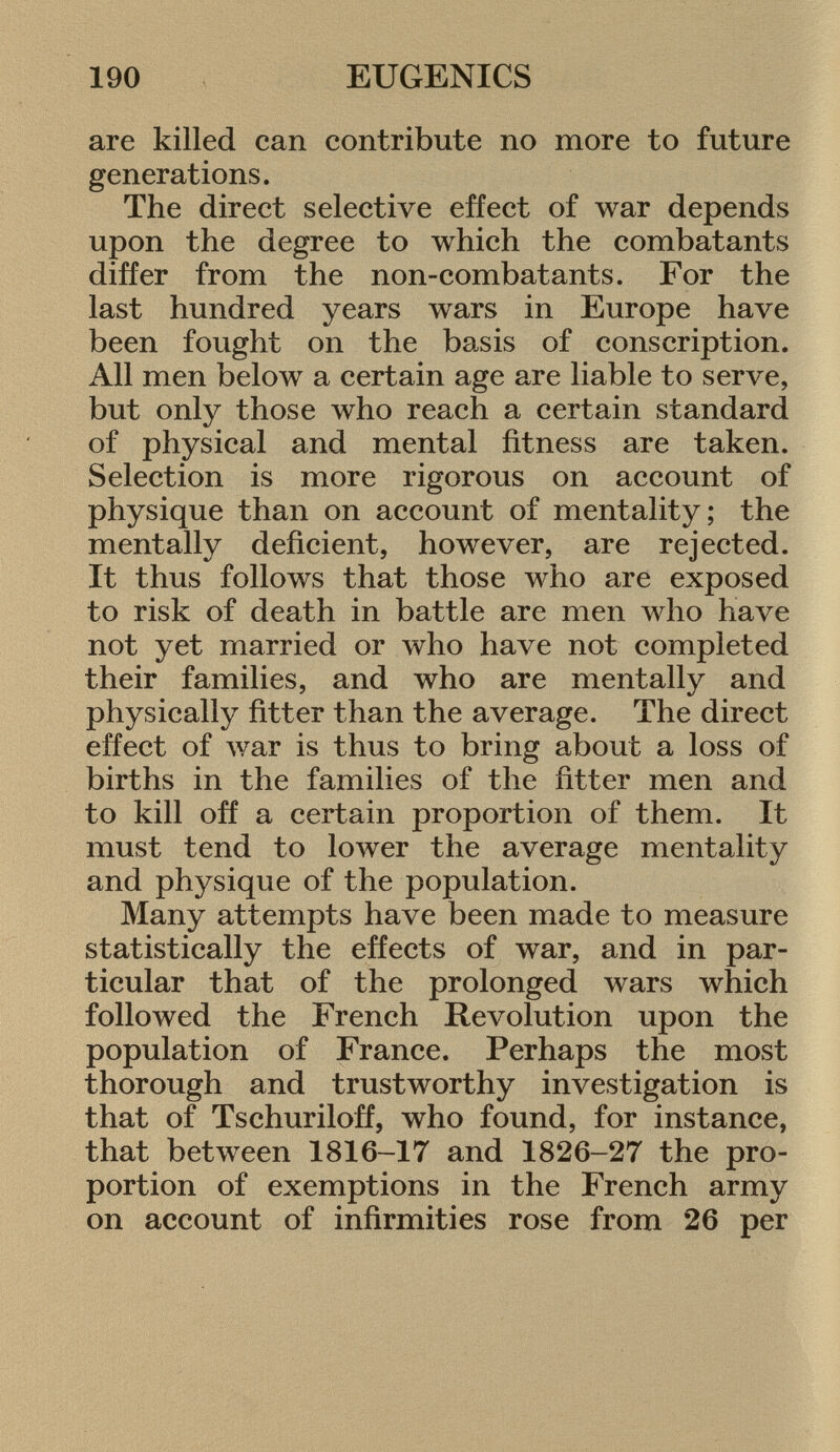 are killed can contribute no more to future generations. The direct selective effect of war depends upon the degree to which the combatants differ from the non-combatants. For the last hundred years wars in Europe have been fought on the basis of conscription. All men below a certain age are liable to serve, but only those who reach a certain standard of physical and mental fitness are taken. Selection is more rigorous on account of physique than on account of mentality; the mentally deficient, however, are rejected. It thus follows that those who are exposed to risk of death in battle are men who have not yet married or who have not completed their families, and who are mentally and physically fitter than the average. The direct effect of war is thus to bring about a loss of births in the families of the fitter men and to kill off a certain proportion of them. It must tend to lower the average mentality and physique of the population. Many attempts have been made to measure statistically the effects of war, and in par ticular that of the prolonged wars which followed the French Revolution upon the population of France. Perhaps the most thorough and trustworthy investigation is that of Tsehuriloff, who found, for instance, that between 1816-17 and 1826-27 the pro portion of exemptions in the French army on account of infirmities rose from 26 per