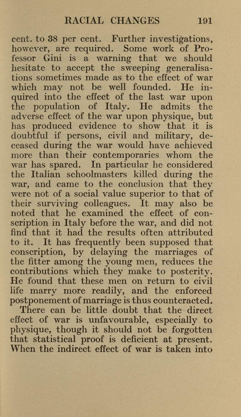 cent, to 38 per cent. Further investigations, however, are required. Some work of Pro fessor Gini is a warning that we should hesitate to accept the sweeping generalisa tions sometimes made as to the effect of war which may not be well founded. He in quired into the effect of the last war upon the population of Italy. He admits the adverse effect of the war upon physique, but has produced evidence to show that it is doubtful if persons, civil and military, de ceased during the war would have achieved more than their contemporaries whom the war has spared. In particular he considered the Italian schoolmasters killed during the war, and came to the conclusion that they were not of a social value superior to that of their surviving colleagues. It may also be noted that he examined the effect of con scription in Italy before the war, and did not find that it had the results often attributed to it. It has frequently been supposed that conscription, by delaying the marriages of the fitter among the young men, reduces the contributions which they make to posterity. He found that these men on return to civil life marry more readily, and the enforced postponement of marriage is thus counteracted. There can be little doubt that the direct effect of war is unfavourable, especially to physique, though it should not be forgotten that statistical proof is deficient at present. When the indirect effect of war is taken into