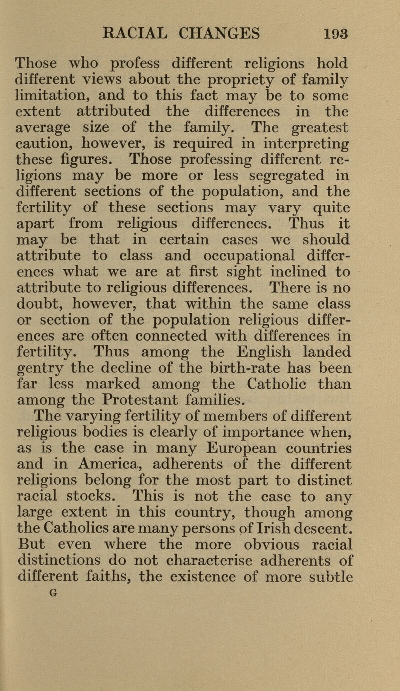 Those who profess different religions hold different views about the propriety of family limitation, and to this fact may be to some extent attributed the differences in the average size of the family. The greatest caution, however, is required in interpreting these figures. Those professing different re ligions may be more or less segregated in different sections of the population, and the fertility of these sections may vary quite apart from religious differences. Thus it may be that in certain cases we should attribute to class and occupational differ ences what we are at first sight inclined to attribute to religious differences. There is no doubt, however, that within the same class or section of the population religious differ ences are often connected with differences in fertility. Thus among the English landed gentry the decline of the birth-rate has been far less marked among the Catholic than among the Protestant families. The varying fertility of members of different religious bodies is clearly of importance when, as is the case in many European countries and in America, adherents of the different religions belong for the most part to distinct racial stocks. This is not the case to any large extent in this country, though among the Catholics are many persons of Irish descent. But even where the more obvious racial distinctions do not characterise adherents of different faiths, the existence of more subtle g