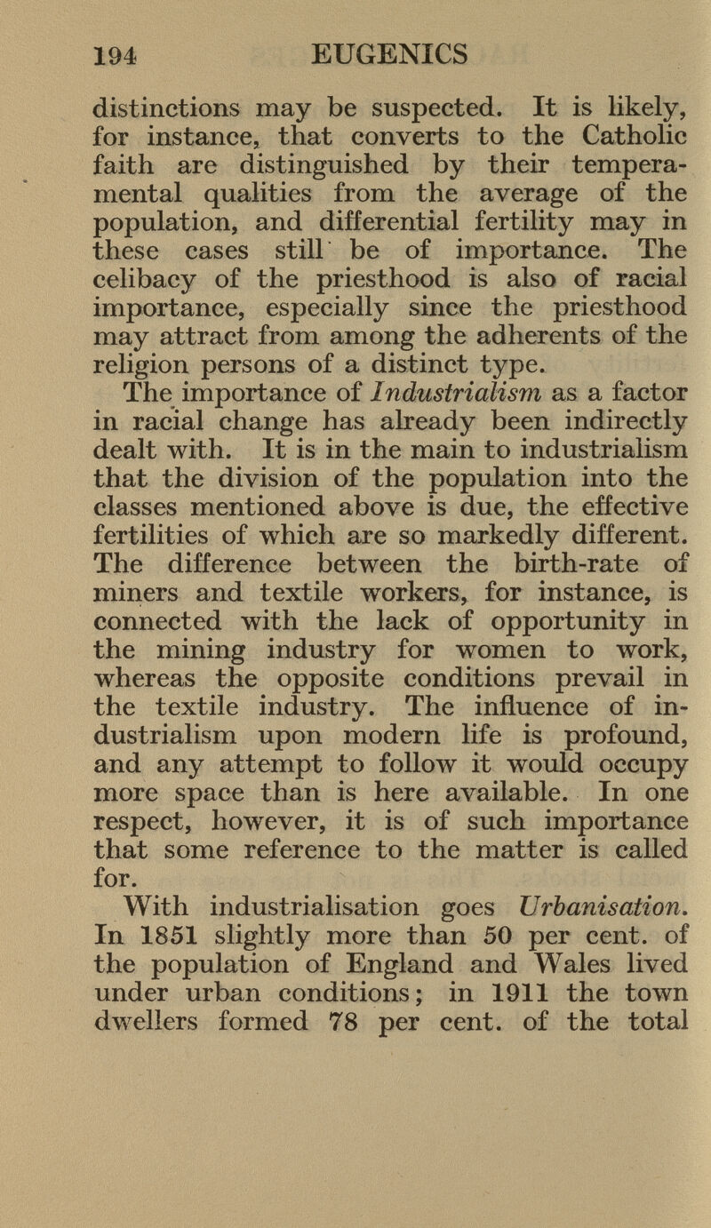 distinctions may be suspected. It is likely, for instance, that converts to the Catholic faith are distinguished by their tempera mental qualities from the average of the population, and differential fertility may in these cases still be of importance. The celibacy of the priesthood is also of racial importance, especially since the priesthood may attract from among the adherents of the religion persons of a distinct type. The importance of Industrialism as a factor in racial change has already been indirectly dealt with. It is in the main to industrialism that the division of the population into the classes mentioned above is due, the effective fertilities of which are so markedly different. The difference between the birth-rate of miners and textile workers, for instance, is connected with the lack of opportunity in the mining industry for women to work, whereas the opposite conditions prevail in the textile industry. The influence of in dustrialism upon modern life is profound, and any attempt to follow it would occupy more space than is here available. In one respect, however, it is of such importance that some reference to the matter is called for. With industrialisation goes Urbanisation. In 1851 slightly more than 50 per cent, of the population of England and Wales lived under urban conditions; in 1911 the town dwellers formed 78 per cent, of the total