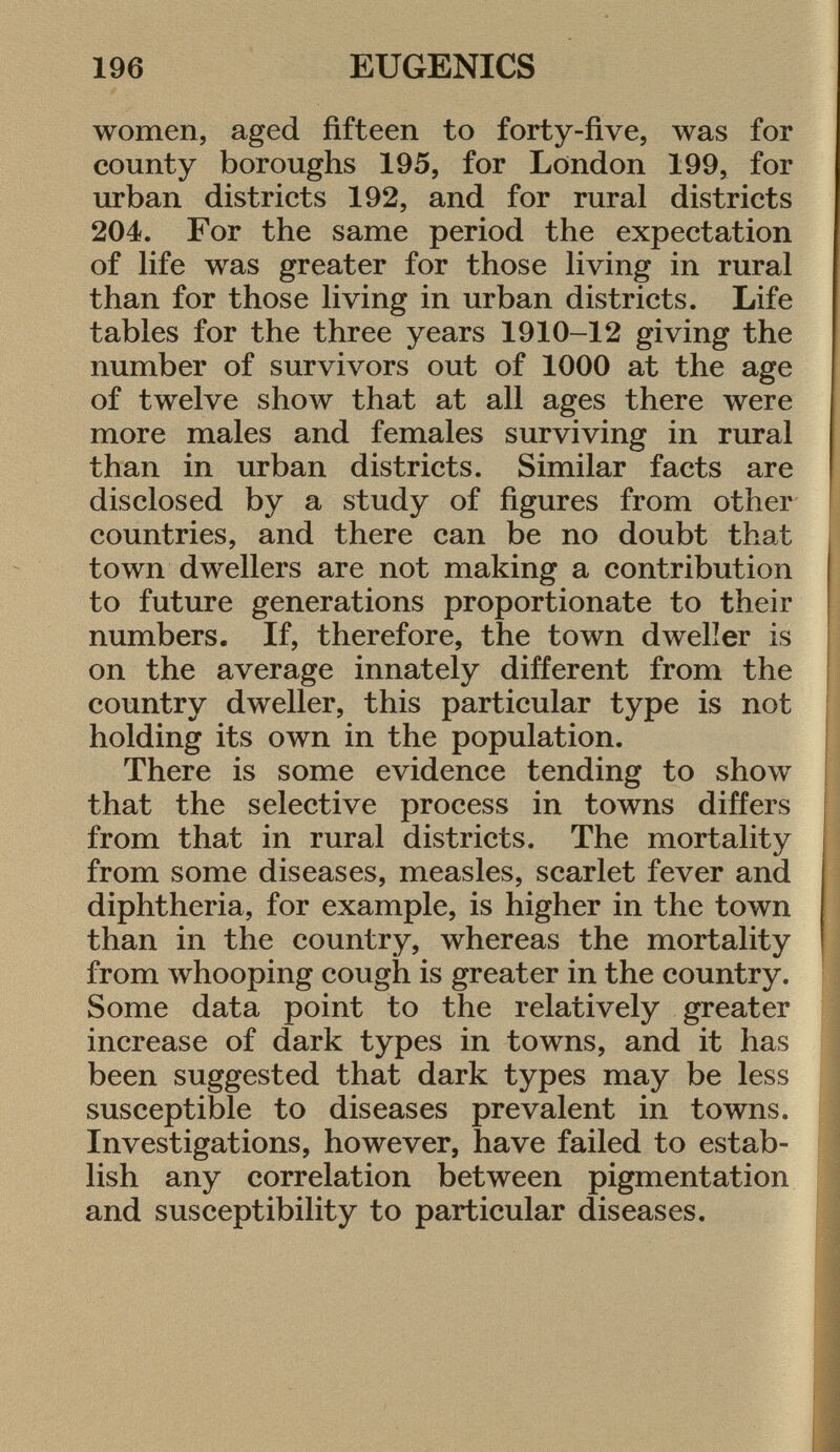 women, aged fifteen to forty-five, was for county boroughs 195, for London 199, for urban districts 192, and for rural districts 204. For the same period the expectation of life was greater for those living in rural than for those living in urban districts. Life tables for the three years 1910-12 giving the number of survivors out of 1000 at the age of twelve show that at all ages there were more males and females surviving in rural than in urban districts. Similar facts are disclosed by a study of figures from other countries, and there can be no doubt that town dwellers are not making a contribution to future generations proportionate to their numbers. If, therefore, the town dweller is on the average innately different from the country dweller, this particular type is not holding its own in the population. There is some evidence tending to show that the selective process in towns differs from that in rural districts. The mortality from some diseases, measles, scarlet fever and diphtheria, for example, is higher in the town than in the country, whereas the mortality from whooping cough is greater in the country. Some data point to the relatively greater increase of dark types in towns, and it has been suggested that dark types may be less susceptible to diseases prevalent in towns. Investigations, however, have failed to estab lish any correlation between pigmentation and susceptibility to particular diseases.