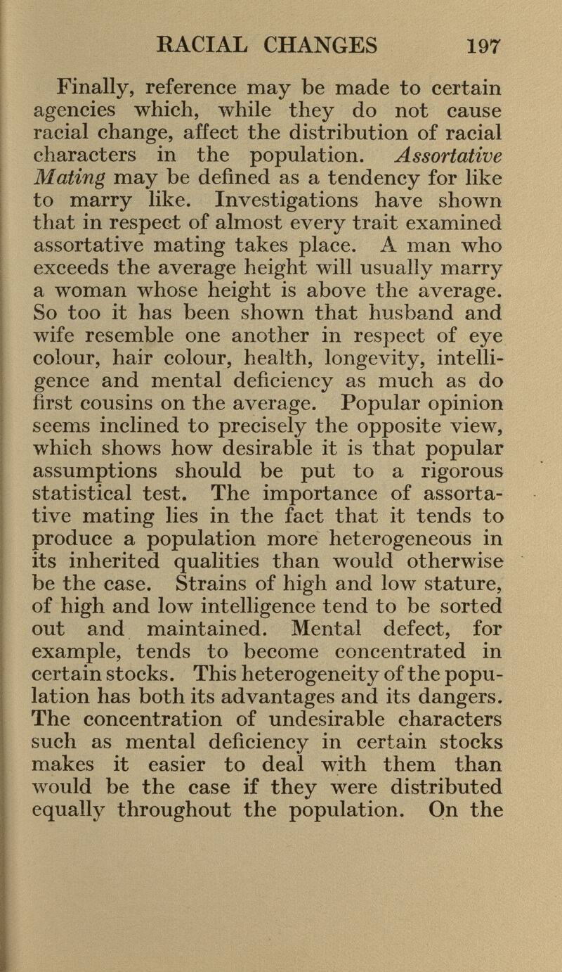 Finally, reference may be made to certain agencies which, while they do not cause racial change, affect the distribution of racial characters in the population. Assortative Mating may be defined as a tendency for like to marry like. Investigations have shown that in respect of almost every trait examined assortative mating takes place. A man who exceeds the average height will usually marry a woman whose height is above the average. So too it has been shown that husband and wife resemble one another in respect of eye colour, hair colour, health, longevity, intelli gence and mental deficiency as much as do first cousins on the average. Popular opinion seems inclined to precisely the opposite view, which shows how desirable it is that popular assumptions should be put to a rigorous statistical test. The importance of assorta tive mating lies in the fact that it tends to produce a population more heterogeneous in its inherited qualities than would otherwise be the case. Strains of high and low stature, of high and low intelligence tend to be sorted out and maintained. Mental defect, for example, tends to become concentrated in certain stocks. This heterogeneity of the popu lation has both its advantages and its dangers. The concentration of undesirable characters such as mental deficiency in certain stocks makes it easier to deal with them than would be the case if they were distributed equally throughout the population. On the