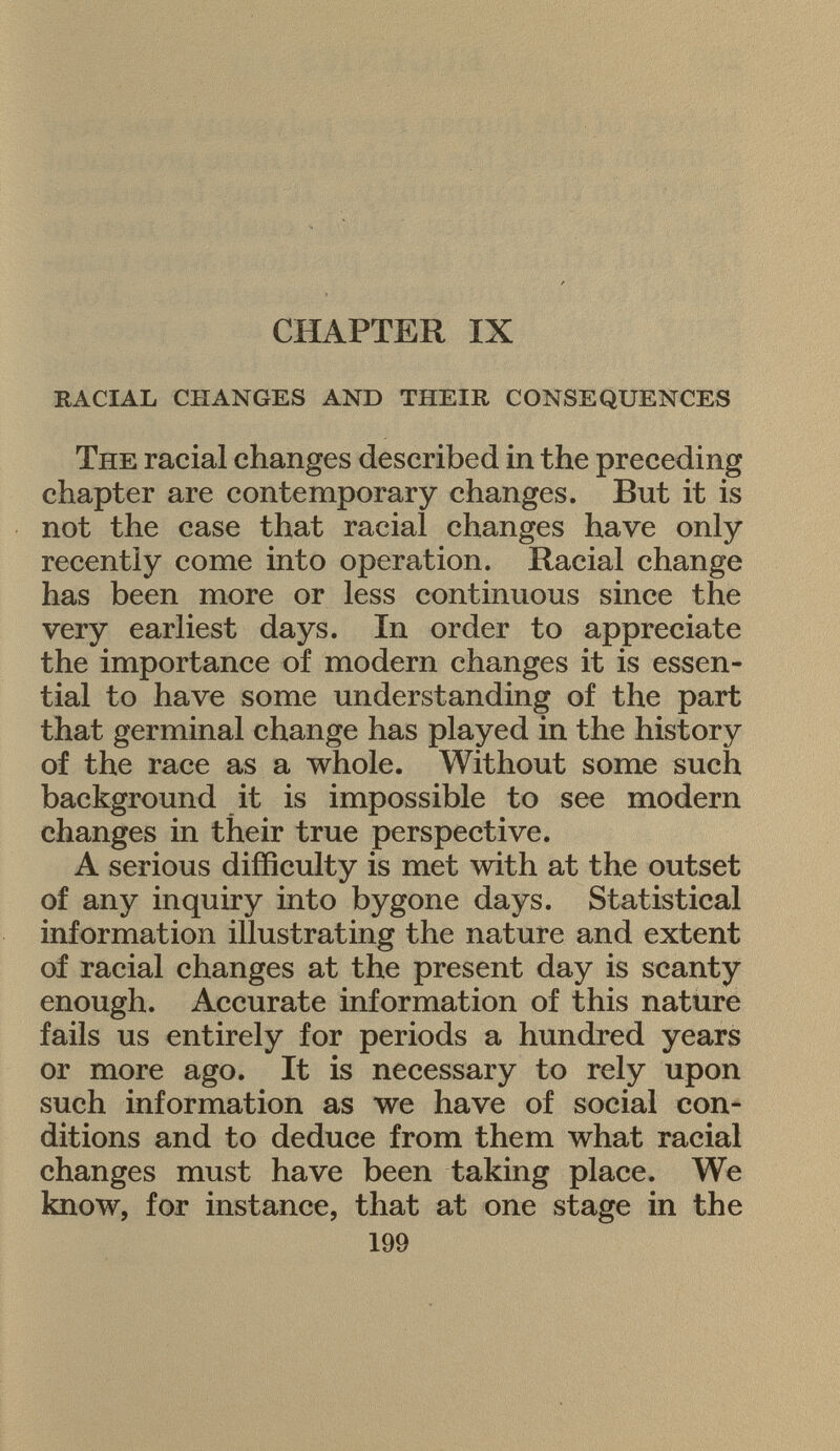CHAPTER IX racial changes and their consequences The racial changes described in the preceding chapter are contemporary changes. But it is not the case that racial changes have only recently come into operation. Racial change has been more or less continuous since the very earliest days. In order to appreciate the importance of modern changes it is essen tial to have some understanding of the part that germinal change has played in the history of the race as a whole. Without some such background it is impossible to see modern changes in their true perspective. A serious difficulty is met with at the outset of any inquiry into bygone days. Statistical information illustrating the nature and extent of racial changes at the present day is scanty enough. Accurate information of this nature fails us entirely for periods a hundred years or more ago. It is necessary to rely upon such information as we have of social con ditions and to deduce from them what racial changes must have been taking place. We know, for instance, that at one stage in the 199