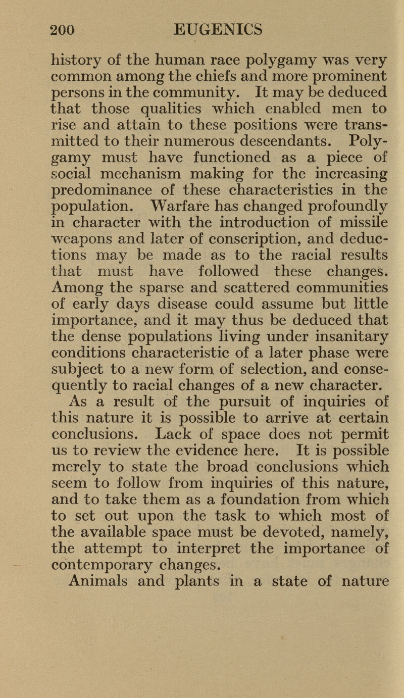 history of the human race polygamy was very common among the chiefs and more prominent persons in the community. It may be deduced that those qualities which enabled men to rise and attain to these positions were trans mitted to their numerous descendants. Poly gamy must have functioned as a piece of social mechanism making for the increasing predominance of these characteristics in the population. Warfare has changed profoundly in character with the introduction of missile weapons and later of conscription, and deduc tions may be made as to the racial results that must have followed these changes. Among the sparse and scattered communities of early days disease could assume but little importance, and it may thus be deduced that the dense populations living under insanitary conditions characteristic of a later phase were subject to a new form of selection, and conse quently to racial changes of a new character. As a result of the pursuit of inquiries of this nature it is possible to arrive at certain conclusions. Lack of space does not permit us to review the evidence here. It is possible merelv to state the broad conclusions which */ seem to follow from inquiries of this nature, and to take them as a foundation from which to set out upon the task to which most of the available space must be devoted, namely, the attempt to interpret the importance of contemporary changes. Animals and plants in a state of nature