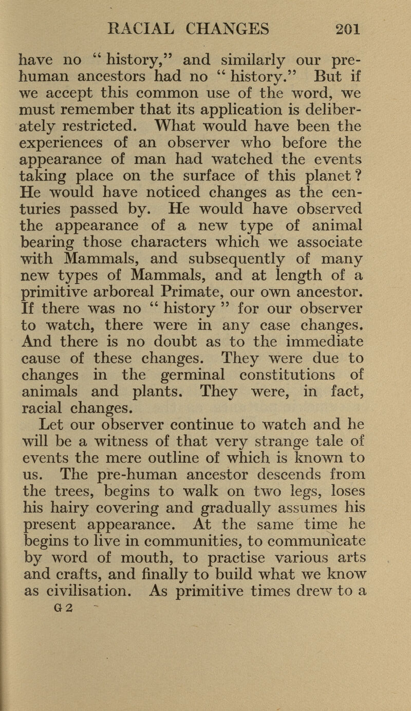 have no  history, and similarly our pre human ancestors had no  history. But if we accept this common use of the word, we must remember that its application is deliber ately restricted. What would have been the experiences of an observer who before the appearance of man had watched the events taking place on the surface of this planet ? He would have noticed changes as the cen turies passed by. He would have observed the appearance of a new type of animal bearing those characters which we associate with Mammals, and subsequently of many new types of Mammals, and at length of a primitive arboreal Primate, our own ancestor. If there was no  history  for our observer to watch, there were in any case changes. And there is no doubt as to the immediate cause of these changes. They were due to changes in the germinal constitutions of animals and plants. They were, in fact, racial changes. Let our observer continue to watch and he will be a witness of that very strange tale of events the mere outline of which is known to us. The pre-human ancestor descends from the trees, begins to walk on two legs, loses his hairy covering and gradually assumes his present appearance. At the same time he begins to live in communities, to communicate by word of mouth, to practise various arts and crafts, and finally to build what we know as civilisation. As primitive times drew to a g 2