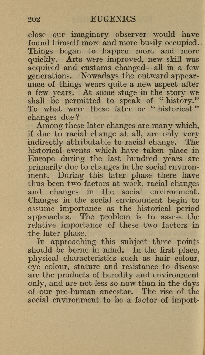 close our imaginary observer would have found himself more and more busily occupied. Things began to happen more and more quickly. Arts were improved, new skill was acquired and customs changed—all in a few generations. Nowadays the outward appear ance of things wears quite a new aspect after a few years. At some stage in the story we shall be permitted to speak of  history. To what were these later or 44 historical  changes due ? Among these later changes are many which, if due to racial change at all, are only very indirectly attributable to racial change. The historical events which have taken place in Europe during the last hundred years are primarily due to changes in the social environ ment. During this later phase there have thus been two factors at work, racial changes and changes in the social environment. Changes in the social environment begin to assume importance as the historical period approaches. The problem is to assess the relative importance of these two factors in the later phase. In approaching this subject three points should be borne in mind. In the first place, physical characteristics such as hair colour, eye colour, stature and resistance to disease are the products of heredity and environment only, and are not less so now than in the days of our pre-human ancestor. The rise of the social environment to be a factor of import-