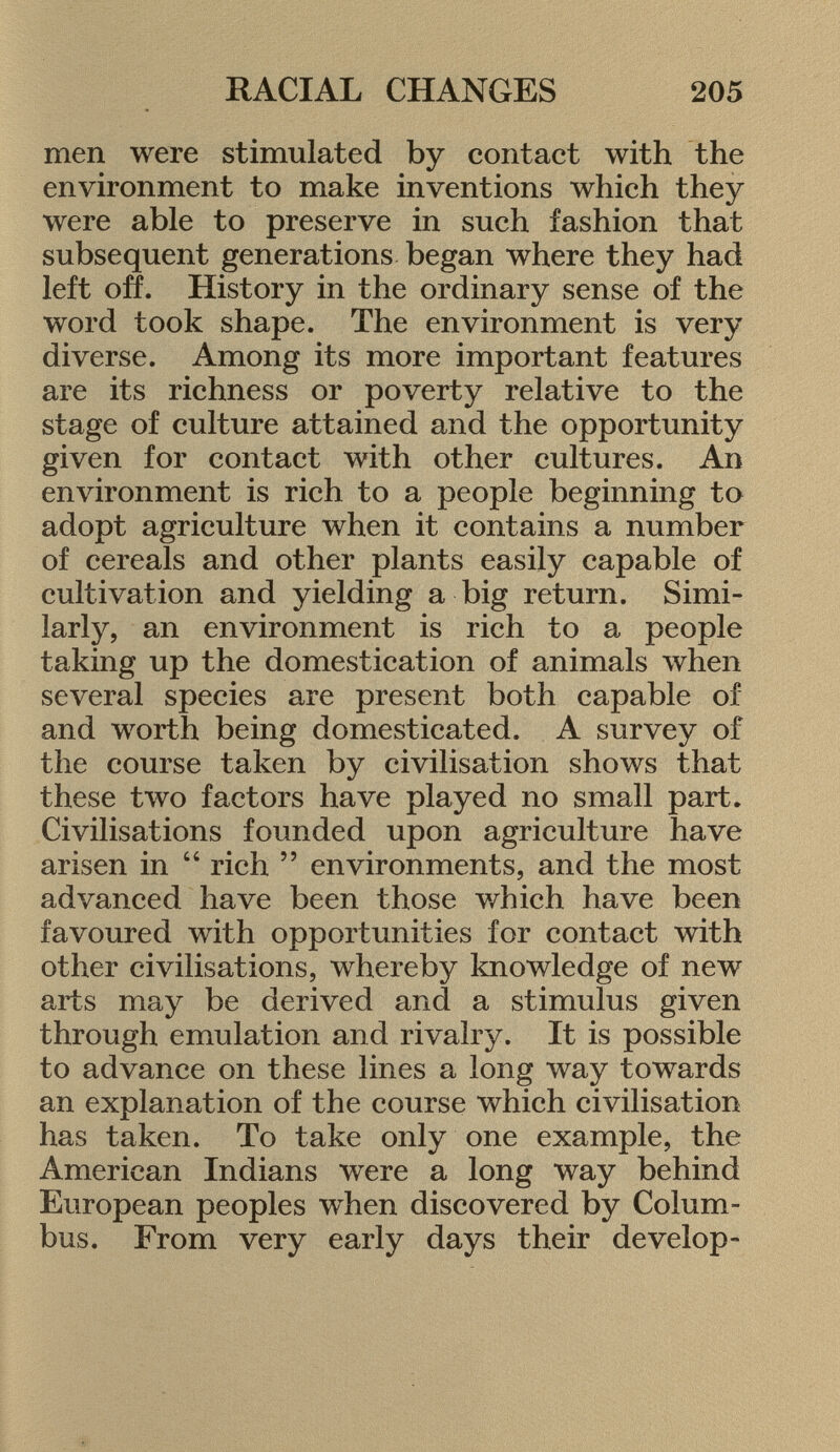 men were stimulated by contact with the environment to make inventions which they were able to preserve in such fashion that subsequent generations began where they had left off. History in the ordinary sense of the word took shape. The environment is very diverse. Among its more important features are its richness or poverty relative to the stage of culture attained and the opportunity given for contact with other cultures. An environment is rich to a people beginning to adopt agriculture when it contains a number of cereals and other plants easily capable of cultivation and yielding a big return. Simi larly, an environment is rich to a people taking up the domestication of animals when several species are present both capable of and worth being domesticated. A survey of the course taken by civilisation shows that these two factors have played no small part. Civilisations founded upon agriculture have arisen in  rich  environments, and the most advanced have been those which have been favoured with opportunities for contact with other civilisations, whereby knowledge of new arts may be derived and a stimulus given through emulation and rivalry. It is possible to advance on these lines a long way towards an explanation of the course which civilisation has taken. To take only one example, the American Indians were a long way behind European peoples when discovered by Colum bus. From very early days their develop-