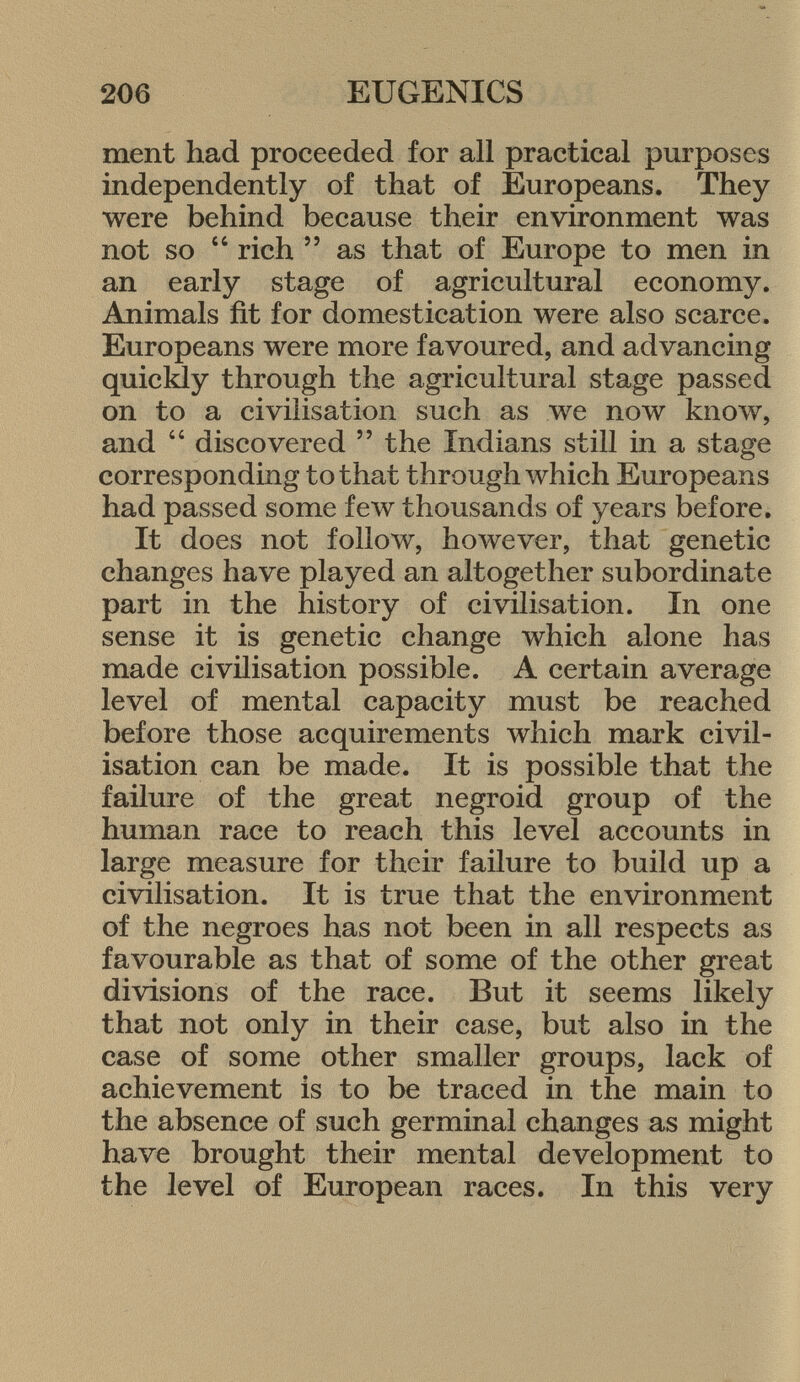 ment had proceeded for all practical purposes independently of that of Europeans. They were behind because their environment was not so  rich 55 as that of Europe to men in an early stage of agricultural economy. Animals fit for domestication were also scarce. Europeans were more favoured, and advancing quickly through the agricultural stage passed on to a civilisation such as we now know, and  discovered  the Indians still in a stage corresponding to that through which Europeans had passed some few thousands of years before. It does not follow, however, that genetic changes have played an altogether subordinate part in the history of civilisation. In one sense it is genetic change which alone has made civilisation possible. A certain average level of mental capacity must be reached before those acquirements which mark civil isation can be made. It is possible that the failure of the great negroid group of the human race to reach this level accounts in large measure for their failure to build up a civilisation. It is true that the environment of the negroes has not been in all respects as favourable as that of some of the other great divisions of the race. But it seems likely that not only in their case, but also in the case of some other smaller groups, lack of achievement is to be traced in the main to the absence of such germinal changes as might have brought their mental development to the level of European races. In this very