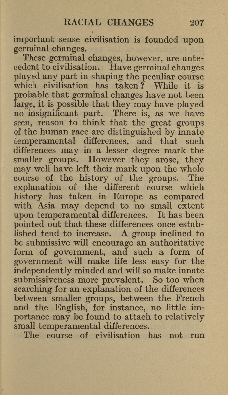 important sense civilisation is founded upon germinal changes. These germinal changes, however, are ante cedent to civilisation. Have germinal changes played any part in shaping the peculiar course which civilisation has taken ? While it is probable that germinal changes have not been large, it is possible that they may have played no insignificant part. There is, as we have seen, reason to think that the great groups of the human race are distinguished by innate temperamental differences, and that such differences may in a lesser degree mark the smaller groups. However they arose, they may well have left their mark upon the whole course of the history of the groups. The explanation of the different course which history has taken in Europe as compared with Asia may depend to no small extent upon temperamental differences. It has been pointed out that these differences once estab lished tend to increase. A group inclined to be submissive will encourage an authoritative form of government, and such a form of government will make life less easy for the independently minded and will so make innate submissiveness more prevalent. So too when searching for an explanation of the differences between smaller groups, between the French and the English, for instance, no little im portance may be found to attach to relatively small temperamental differences. The course of civilisation has not run