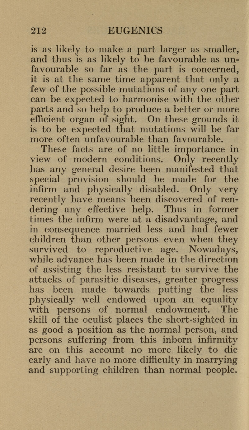 is as likely to make a part larger as smaller, and thus is as likely to be favourable as un favourable so far as the part is concerned, it is at the same time apparent that only a few of the possible mutations of any one part can be expected to harmonise with the other parts and so help to produce a better or more efficient organ of sight. On these grounds it is to be expected that mutations will be far more often unfavourable than favourable. These facts are of no little importance in view of modern conditions. Only recently has any general desire been manifested that special provision should be made for the infirm and physically disabled. Only very recently have means been discovered of ren dering any effective help. Thus in former times the infirm were at a disadvantage, and in consequence married less and had fewer children than other persons even when they survived to reproductive age. Nowadays, while advance has been made in the direction of assisting the less resistant to survive the attacks of parasitic diseases, greater progress has been made towards putting the less physically well endowed upon an equality with persons of normal endowment. The skill of the oculist places the short-sighted in as good a position as the normal person, and persons suffering from this inborn infirmity are on this account no more likely to die early and have no more difficulty in marrying and supporting children than normal people.