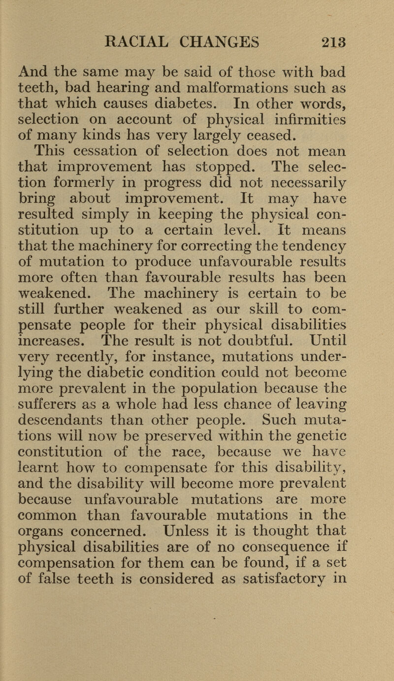 And the same may be said of those with bad teeth, bad hearing and malformations such as that which causes diabetes. In other words, selection on account of physical infirmities of many kinds has very largely ceased. This cessation of selection does not mean that improvement has stopped. The selec tion formerly in progress did not necessarily bring about improvement. It may have resulted simply in keeping the physical con stitution up to a certain level. It means that the machinery for correcting the tendency of mutation to produce unfavourable results more often than favourable results has been weakened. The machinery is certain to be still further weakened as our skill to com pensate people for their physical disabilities increases. The result is not doubtful. Until very recently, for instance, mutations under lying the diabetic condition could not become more prevalent in the population because the sufferers as a whole had less chance of leaving descendants than other people. Such muta tions will now be preserved within the genetic constitution of the race, because we have learnt how to compensate for this disability, and the disability will become more prevalent because unfavourable mutations are more common than favourable mutations in the organs concerned. Unless it is thought that physical disabilities are of no consequence if compensation for them can be found, if a set of false teeth is considered as satisfactory in