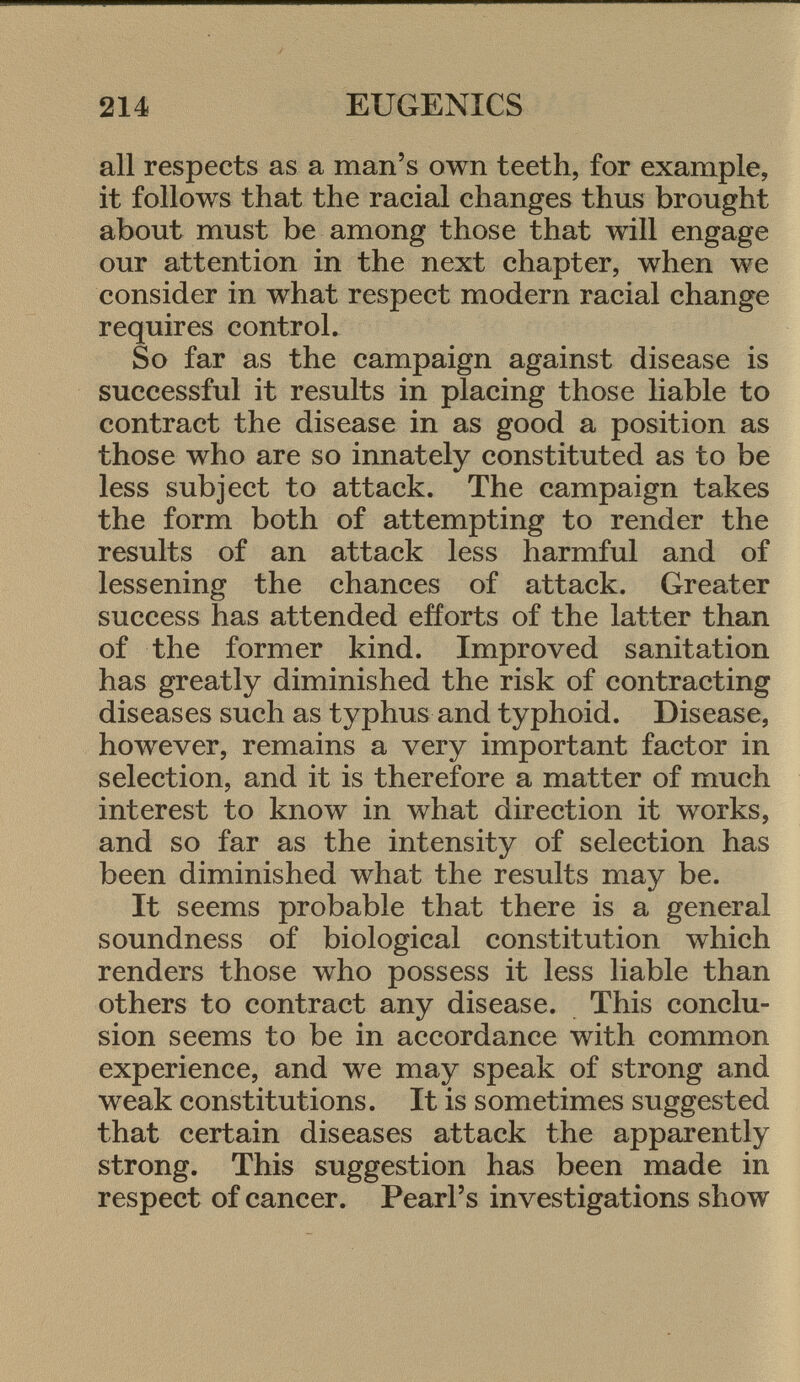 all respects as a man's own teeth, for example, it follows that the racial changes thus brought about must be among those that will engage our attention in the next chapter, when we consider in what respect modern racial change requires control. So far as the campaign against disease is successful it results in placing those liable to contract the disease in as good a position as those who are so innately constituted as to be less subject to attack. The campaign takes the form both of attempting to render the results of an attack less harmful and of lessening the chances of attack. Greater success has attended efforts of the latter than of the former kind. Improved sanitation has greatly diminished the risk of contracting diseases such as typhus and typhoid. Disease, however, remains a very important factor in selection, and it is therefore a matter of much interest to know in what direction it works, and so far as the intensity of selection has been diminished what the results may be. It seems probable that there is a general soundness of biological constitution which renders those who possess it less liable than others to contract any disease. This conclu sion seems to be in accordance with common experience, and we may speak of strong and weak constitutions. It is sometimes suggested that certain diseases attack the apparently strong. This suggestion has been made in respect of cancer. Pearl's investigations show