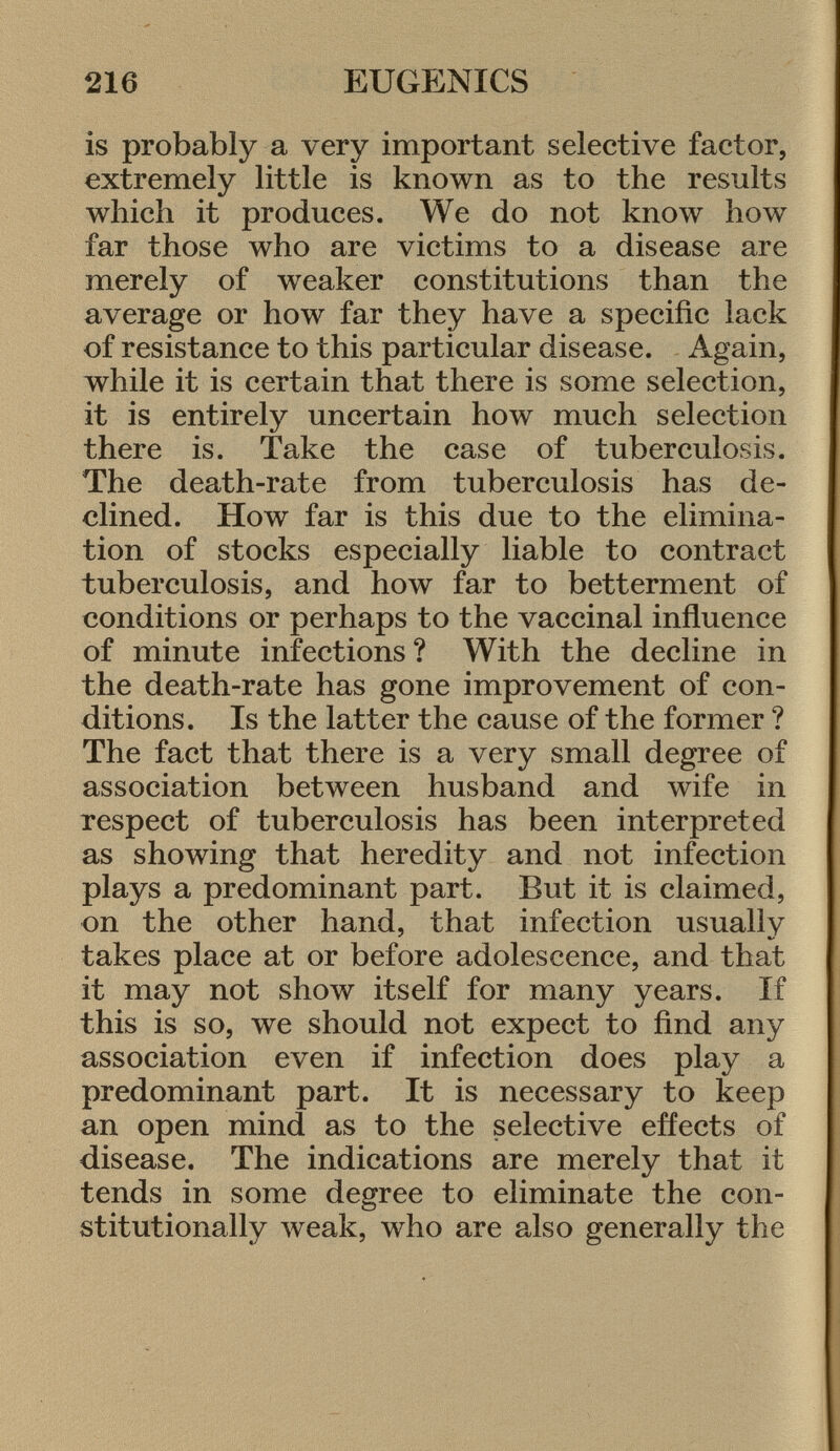 is probably a very important selective factor, extremely little is known as to the results which it produces. We do not know how far those who are victims to a disease are merely of weaker constitutions than the average or how far they have a specific lack of resistance to this particular disease. Again, while it is certain that there is some selection, it is entirely uncertain how much selection there is. Take the case of tuberculosis. The death-rate from tuberculosis has de clined. How far is this due to the elimina tion of stocks especially liable to contract tuberculosis, and how far to betterment of conditions or perhaps to the vaccinal influence of minute infections? With the decline in the death-rate has gone improvement of con ditions. Is the latter the cause of the former ? The fact that there is a very small degree of association between husband and wife in respect of tuberculosis has been interpreted as showing that heredity and not infection plays a predominant part. But it is claimed, on the other hand, that infection usually takes place at or before adolescence, and that it may not show itself for many years. If this is so, we should not expect to find any association even if infection does play a predominant part. It is necessary to keep an open mind as to the selective effects of disease. The indications are merely that it tends in some degree to eliminate the con stitutionally weak, who are also generally the
