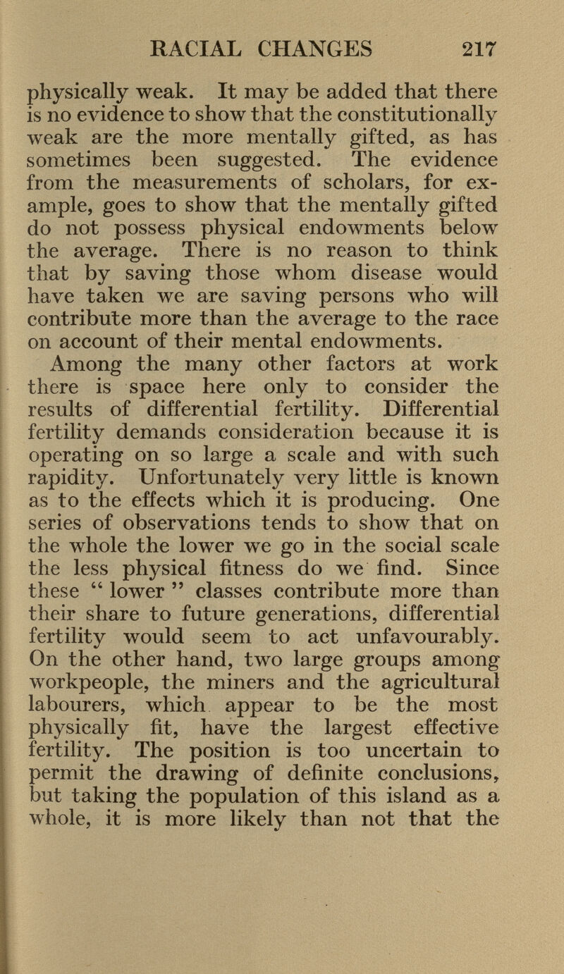 physically weak. It may be added that there is no evidence to show that the constitutionally weak are the more mentally gifted, as has sometimes been suggested. The evidence from the measurements of scholars, for ex ample, goes to show that the mentally gifted do not possess physical endowments below the average. There is no reason to think that by saving those whom disease would have taken we are saving persons who will contribute more than the average to the race on account of their mental endowments. Among the many other factors at work there is space here only to consider the results of differential fertility. Differential fertility demands consideration because it is operating on so large a scale and with such rapidity. Unfortunately very little is known as to the effects which it is producing. One series of observations tends to show that on the whole the lower we go in the social scale the less physical fitness do we find. Since these  lower  classes contribute more than their share to future generations, differential fertility would seem to act unfavourably. On the other hand, two large groups among workpeople, the miners and the agricultural labourers, which appear to be the most physically fit, have the largest effective fertility. The position is too uncertain to permit the drawing of definite conclusions, but taking the population of this island as a whole, it is more likelv than not that the