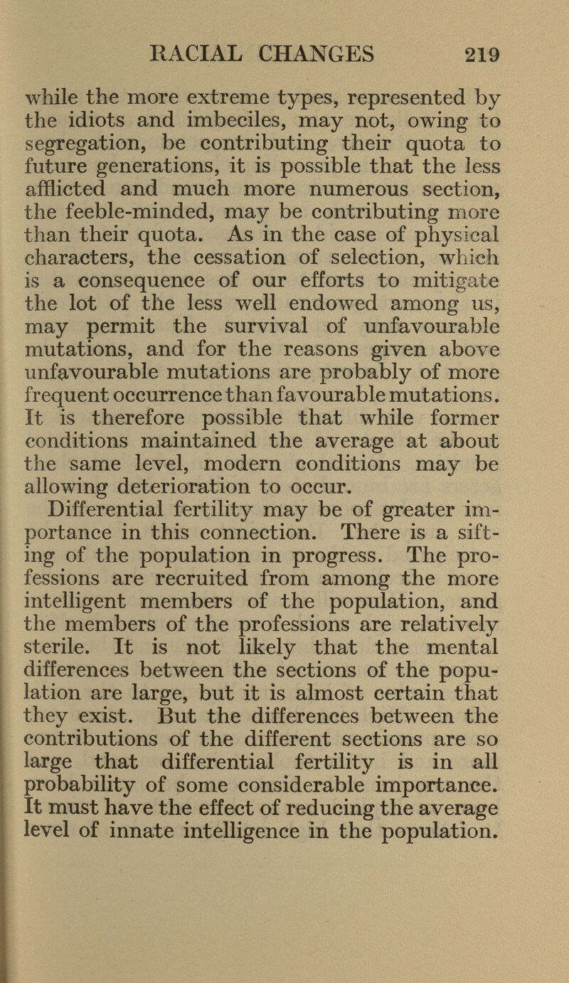 while the more extreme types, represented by the idiots and imbeciles, may not, owing to segregation, be contributing their quota to future generations, it is possible that the less afflicted and much more numerous section, the feeble-minded, may be contributing more than their quota. As in the case of physical characters, the cessation of selection, which is a consequence of our efforts to mitigate the lot of the less well endowed among us, may permit the survival of unfavourable mutations, and for the reasons given above unfavourable mutations are probably of more frequent occurrence than favourable mutations. It is therefore possible that while former conditions maintained the average at about the same level, modern conditions may be allowing deterioration to occur. Differential fertility may be of greater im portance in this connection. There is a sift ing of the population in progress. The pro fessions are recruited from among the more intelligent members of the population, and the members of the professions are relatively sterile. It is not likely that the mental differences between the sections of the popu lation are large, but it is almost certain that they exist. But the differences between the contributions of the different sections are so large that differential fertility is in all probability of some considerable importance. It must have the effect of reducing the average level of innate intelligence in the population.