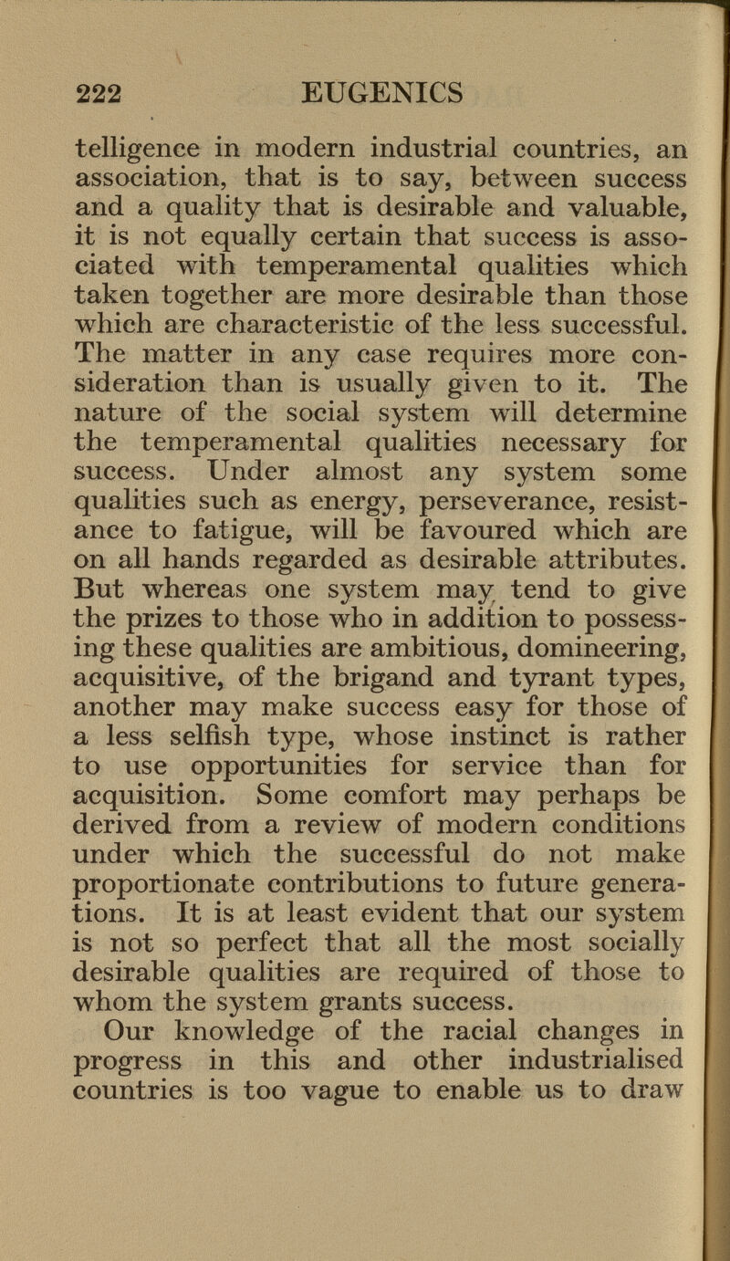 telligence in modern industrial countries, an association, that is to say, between success and a quality that is desirable and valuable, it is not equally certain that success is asso ciated with temperamental qualities which taken together are more desirable than those which are characteristic of the less successful. The matter in any case requires more con sideration than is usually given to it. The nature of the social system will determine the temperamental qualities necessary for success. Under almost any system some qualities such as energy, perseverance, resist ance to fatigue, will be favoured which are on all hands regarded as desirable attributes. But whereas one system may tend to give the prizes to those who in addition to possess ing these qualities are ambitious, domineering, acquisitive, of the brigand and tyrant types, another may make success easy for those of a less selfish type, whose instinct is rather to use opportunities for service than for acquisition. Some comfort may perhaps be derived from a review of modern conditions under which the successful do not make proportionate contributions to future genera tions. It is at least evident that our system is not so perfect that all the most socially desirable qualities are required of those to whom the system grants success. Our knowledge of the racial changes in progress in this and other industrialised countries is too vague to enable us to draw