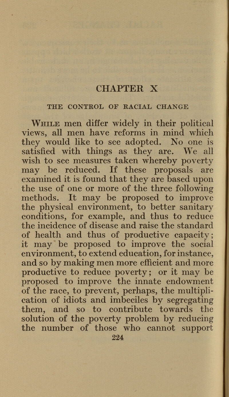 CHAPTER X the control of racial change While men differ widely in their political views, all men have reforms in mind which they would like to see adopted. No one is satisfied with things as they are. We all wish to see measures taken whereby poverty may be reduced. If these proposals are examined it is found that they are based upon the use of one or more of the three following methods. It may be proposed to improve the physical environment, to better sanitary conditions, for example, and thus to reduce the incidence of disease and raise the standard of health and thus of productive capacity; it may be proposed to improve the social environment, to extend education, for instance, and so by making men more efficient and more productive to reduce poverty; or it may be proposed to improve the innate endowment of the race, to prevent, perhaps, the multipli cation of idiots and imbeciles by segregating them, and so to contribute towards the solution of the poverty problem by reducing the number of those who cannot support 224