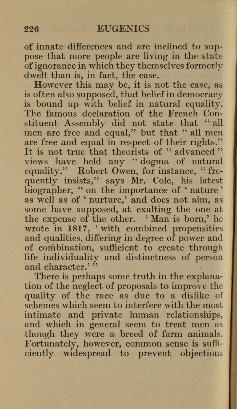 of innate differences and are inclined to sup pose that more people are living in the state of ignorance in which they themselves formerly dwelt than is, in fact, the case. However this may be, it is not the case, as is often also supposed, that belief in democracy is bound up with belief in natural equality. The famous declaration of the French Con stituent Assembly did not state that 44 all men are free and equal, but that 44 all men are free and equal in respect of their rights. It is not true that theorists of 44 advanced  views have held any 44 dogma of natural equality. Robert Owen, for instance, 44 fre quently insists, says Mr. Cole, his latest biographer, 44 on the importance of 4 nature ' as well as of 4 nurture,' and does not aim, as some have supposed, at exalting the one at the expense of the other. 4 Man is born,' he wrote in 1817, 4 with combined propensities and qualities, differing in degree of power and of combination, sufficient to create through life individuality and distinctness of person and character.'  There is perhaps some truth in the explana tion of the neglect of proposals to improve the quality of the race as due to a dislike of schemes which seem to interfere with the most intimate and private human relationships, and which in general seem to treat men as though they were a breed of farm animals. Fortunately, however, common sense is suffi ciently widespread to prevent objections