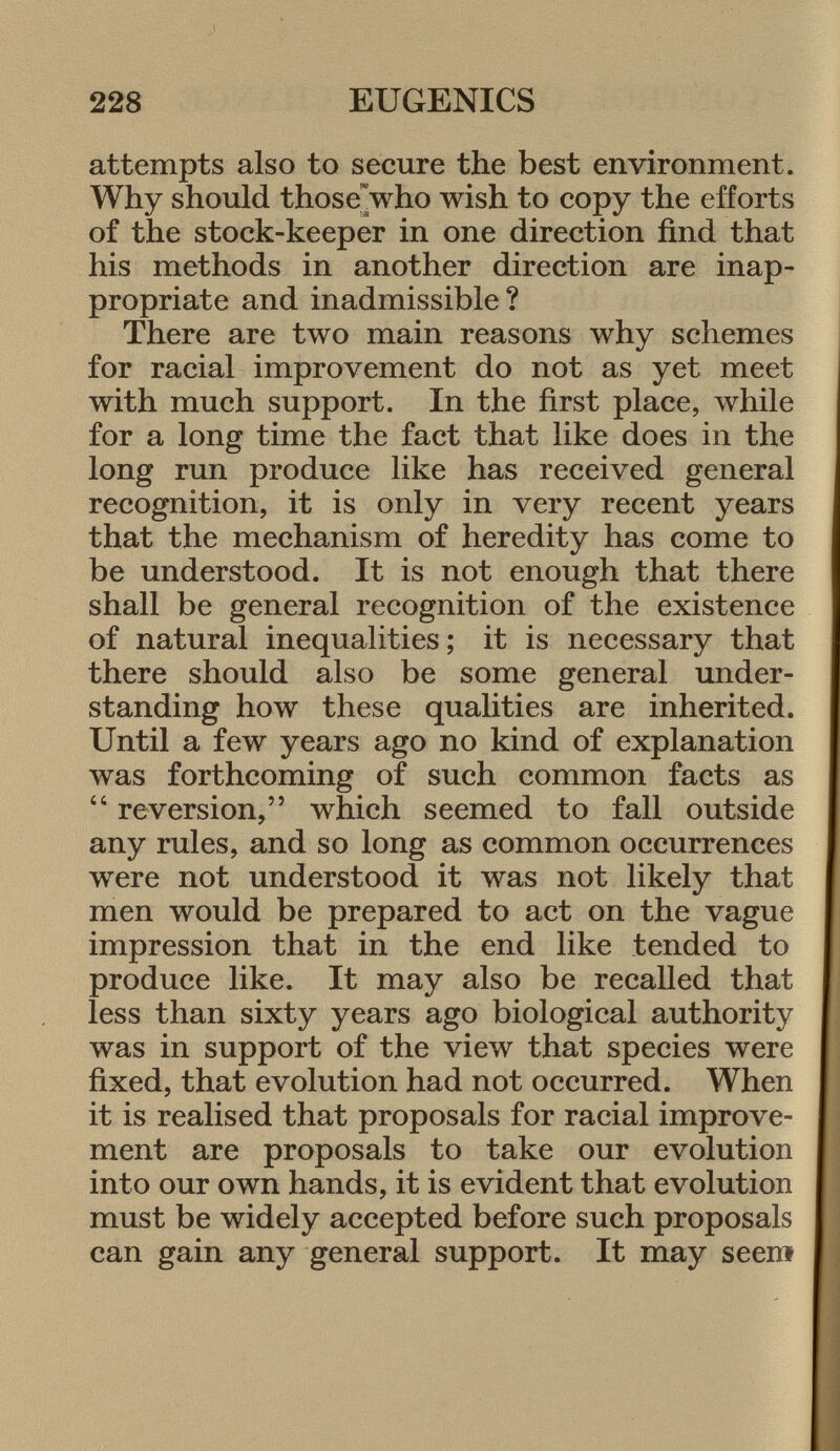 attempts also to secure the best environment. Why should those who wish to copy the efforts of the stock-keeper in one direction find that his methods in another direction are inap propriate and inadmissible ? There are two main reasons why schemes for racial improvement do not as yet meet with much support. In the first place, while for a long time the fact that like does in the long run produce like has received general recognition, it is only in very recent years that the mechanism of heredity has come to be understood. It is not enough that there shall be general recognition of the existence of natural inequalities; it is necessary that there should also be some general under standing how these qualities are inherited. Until a few years ago no kind of explanation was forthcoming of such common facts as  reversion, which seemed to fall outside any rules, and so long as common occurrences were not understood it was not likely that men would be prepared to act on the vague impression that in the end like tended to produce like. It may also be recalled that less than sixty years ago biological authority was in support of the view that species were fixed, that evolution had not occurred. When it is realised that proposals for racial improve ment are proposals to take our evolution into our own hands, it is evident that evolution must be widely accepted before such proposals can gain any general support. It may seem