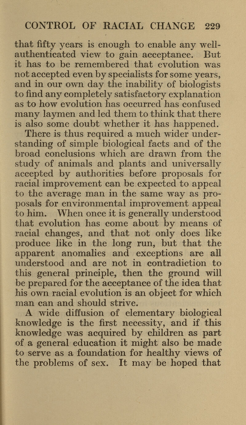 that fifty years is enough to enable any well- authenticated view to gain acceptance. But it has to be remembered that evolution was not accepted even by specialists for some years, and in our own day the inability of biologists to find any completely satisfactory explanation as to how evolution has occurred has confused many laymen and led them to think that there is also some doubt whether it has happened. There is thus required a much wider under standing of simple biological facts and of the broad conclusions which are drawn from the study of animals and plants and universally accepted by authorities before proposals for racial improvement can be expected to appeal to the average man in the same way as pro posals for environmental improvement appeal to him. When once it is generally understood that evolution has come about by means of racial changes, and that not only does like produce like in the long run, but that the apparent anomalies and exceptions are all understood and are not in contradiction to this general principle, then the ground will be prepared for the acceptance of the idea that his own racial evolution is an object for which man can and should strive. A wide diffusion of elementary biological knowledge is the first necessity, and if this knowledge was acquired by children as part of a general education it might also be made to serve as a foundation for healthy views of the problems of sex. It may be hoped that