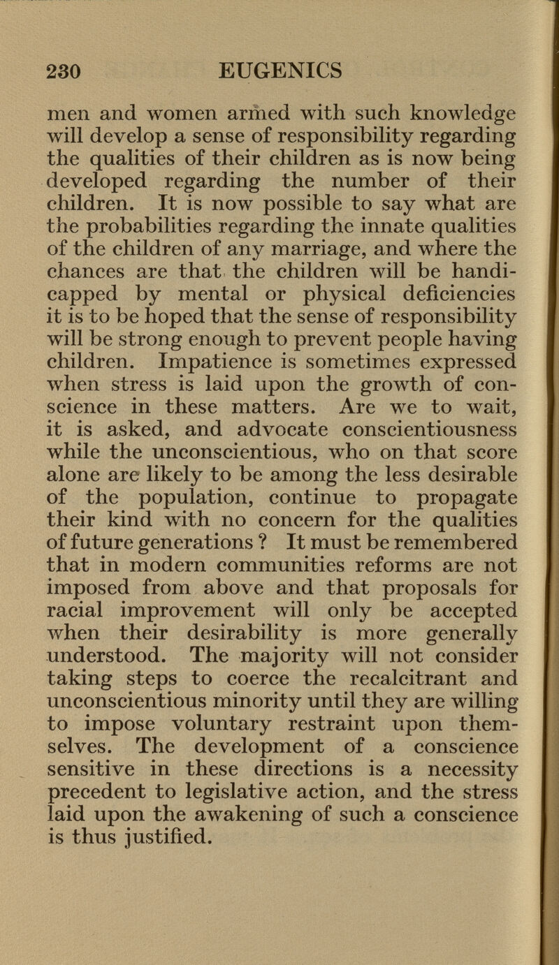 men and women armed with such knowledge will develop a sense of responsibility regarding the qualities of their children as is now being developed regarding the number of their children. It is now possible to say what are the probabilities regarding the innate qualities of the children of any marriage, and where the chances are that the children will be handi capped by mental or physical deficiencies it is to be hoped that the sense of responsibility will be strong enough to prevent people having children. Impatience is sometimes expressed when stress is laid upon the growth of con science in these matters. Are we to wait, it is asked, and advocate conscientiousness while the unconscientious, who on that score alone are likely to be among the less desirable of the population, continue to propagate their kind with no concern for the qualities of future generations ? It must be remembered that in modern communities reforms are not imposed from above and that proposals for racial improvement will only be accepted when their desirability is more generally understood. The majority will not consider taking steps to coerce the recalcitrant and unconscientious minority until they are willing to impose voluntary restraint upon them selves. The development of a conscience sensitive in these directions is a necessity precedent to legislative action, and the stress laid upon the awakening of such a conscience is thus justified.