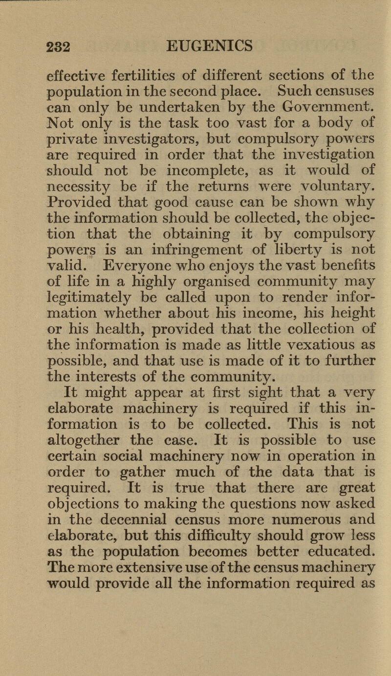 effective fertilities of different sections of the population in the second place. Such censuses can only be undertaken by the Government. Not only is the task too vast for a body of private investigators, but compulsory powers are required in order that the investigation should not be incomplete, as it would of necessity be if the returns were voluntary. Provided that good cause can be shown why the information should be collected, the objec tion that the obtaining it by compulsory powers is an infringement of liberty is not valid. Everyone who enjoys the vast benefits of life in a highly organised community may legitimately be called upon to render infor mation whether about his income, his height or his health, provided that the collection of the information is made as little vexatious as possible, and that use is made of it to further the interests of the community. It might appear at first sight that a very elaborate machinery is required if this in formation is to be collected. This is not altogether the case. It is possible to use certain social machinery now in operation in order to gather much of the data that is required. It is true that there are great objections to making the questions now asked in the decennial census more numerous and elaborate, but this difficulty should grow less as the population becomes better educated. The more extensive use of the census machinery would provide all the information required as