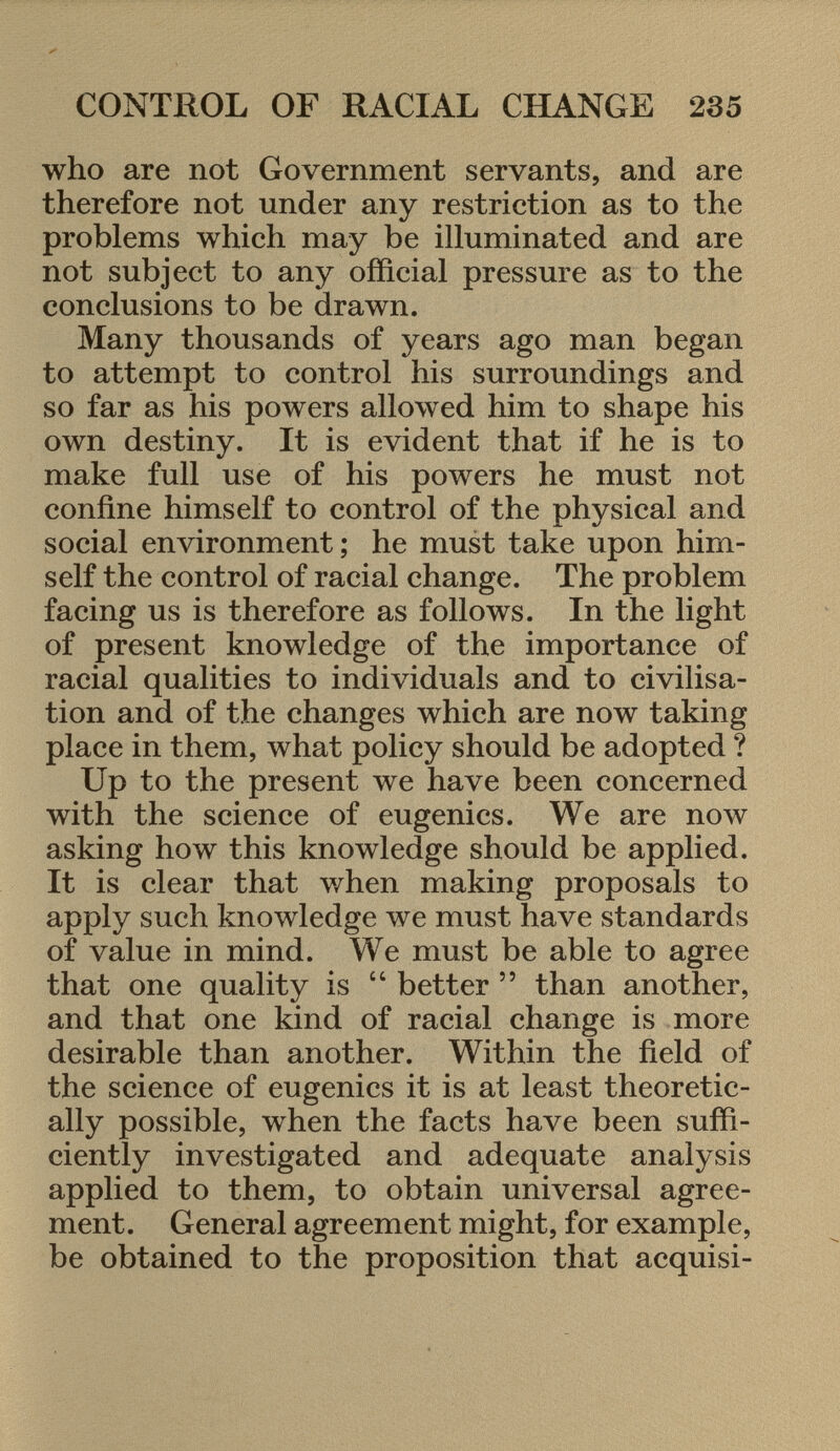 who are not Government servants, and are therefore not under any restriction as to the problems which may be illuminated and are not subject to any official pressure as to the conclusions to be drawn. Many thousands of years ago man began to attempt to control his surroundings and so far as his powers allowed him to shape his own destiny. It is evident that if he is to make full use of his powers he must not confine himself to control of the physical and social environment ; he must take upon him self the control of racial change. The problem facing us is therefore as follows. In the light of present knowledge of the importance of racial qualities to individuals and to civilisa tion and of the changes which are now taking place in them, what policy should be adopted ? Up to the present we have been concerned with the science of eugenics. We are now asking how this knowledge should be applied. It is clear that when making proposals to apply such knowledge we must have standards of value in mind. We must be able to agree that one quality is  better  than another, and that one kind of racial change is more desirable than another. Within the field of the science of eugenics it is at least theoretic ally possible, when the facts have been suffi ciently investigated and adequate analysis applied to them, to obtain universal agree ment. General agreement might, for example, be obtained to the proposition that acquisi-