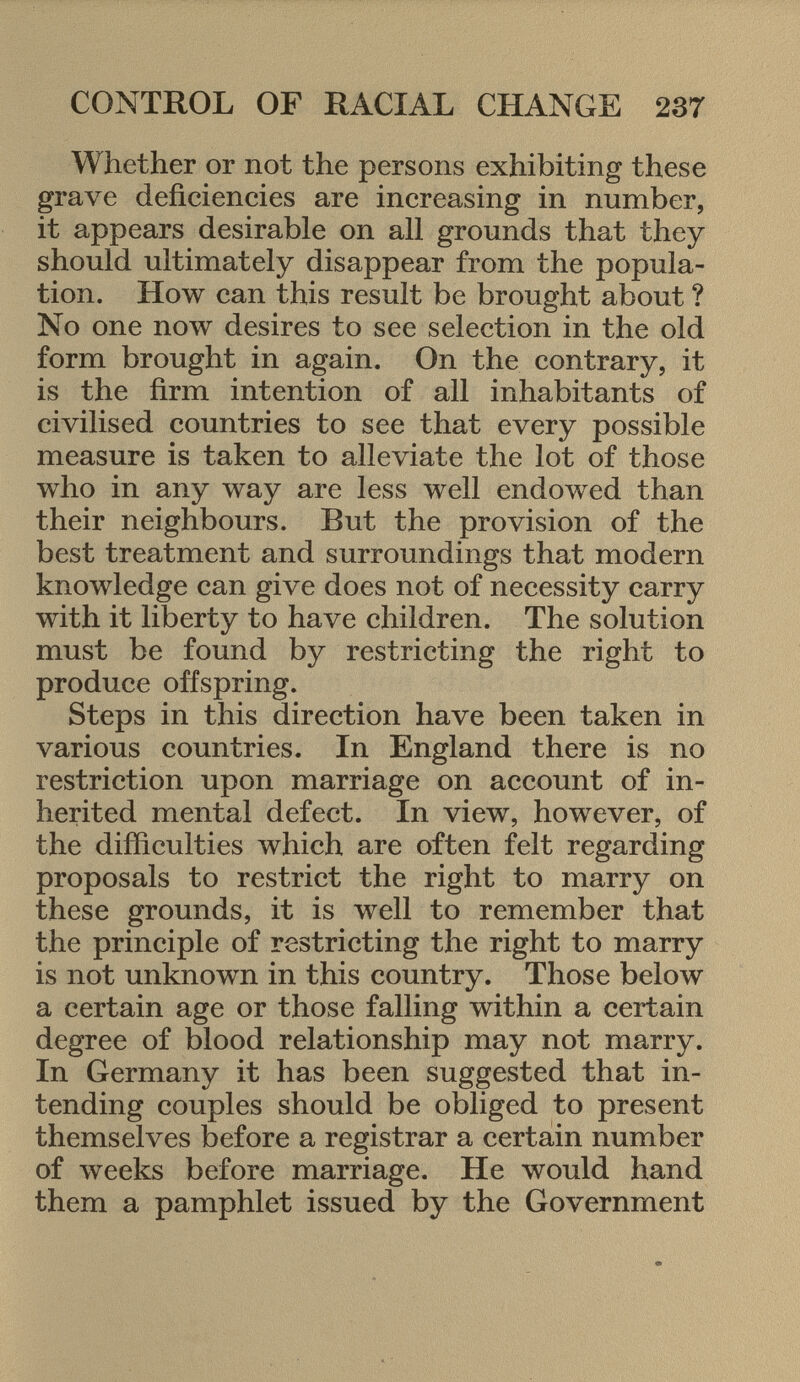 Whether or not the persons exhibiting these grave deficiencies are increasing in number, it appears desirable on all grounds that they should ultimately disappear from the popula tion. How can this result be brought about ? No one now desires to see selection in the old form brought in again. On the contrary, it is the firm intention of all inhabitants of civilised countries to see that every possible measure is taken to alleviate the lot of those who in any way are less well endowed than their neighbours. But the provision of the best treatment and surroundings that modern knowledge can give does not of necessity carry with it liberty to have children. The solution must be found by restricting the right to produce offspring. Steps in this direction have been taken in various countries. In England there is no restriction upon marriage on account of in herited mental defect. In view, however, of the difficulties which are often felt regarding proposals to restrict the right to marry on these grounds, it is well to remember that the principle of restricting the right to marry is not unknown in this country. Those below a certain age or those falling within a certain degree of blood relationship may not marry. In Germany it has been suggested that in tending couples should be obliged to present themselves before a registrar a certain number of weeks before marriage. He would hand them a pamphlet issued by the Government