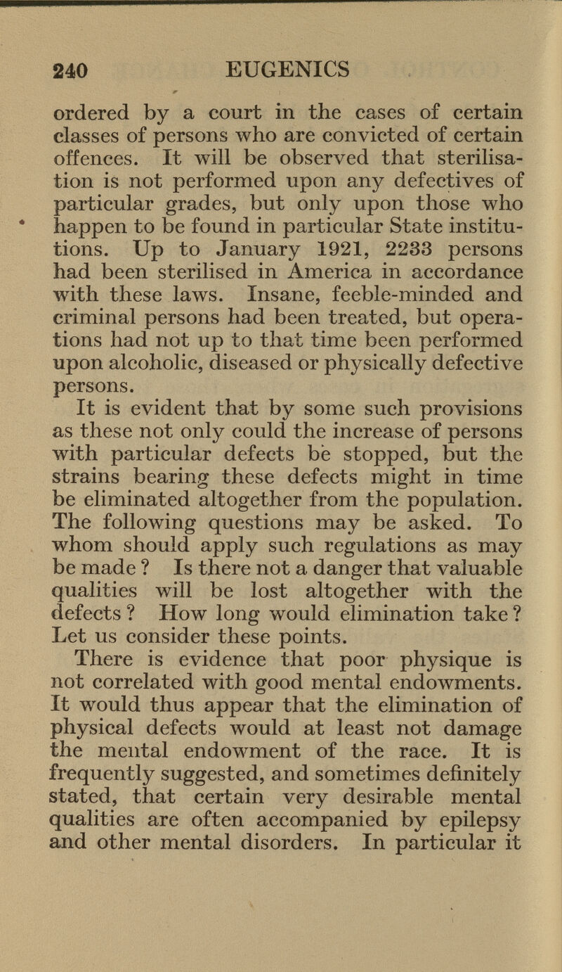 ordered by a court in the cases of certain classes of persons who are convicted of certain offences. It will be observed that sterilisa tion is not performed upon any defectives of particular grades, but only upon those who happen to be found in particular State institu tions. Up to January 1921, 2233 persons had been sterilised in America in accordance with these laws. Insane, feeble-minded and criminal persons had been treated, but opera tions had not up to that time been performed upon alcoholic, diseased or physically defective persons. It is evident that by some such provisions as these not only could the increase of persons with particular defects be stopped, but the strains bearing these defects might in time be eliminated altogether from the population. The following questions may be asked. To whom should apply such regulations as may be made ? Is there not a. danger that valuable qualities will be lost altogether with the defects ? How long would elimination take ? Let us consider these points. There is evidence that poor physique is not correlated with good mental endowments. It would thus appear that the elimination of physical defects would at least not damage the mental endowment of the race. It is frequently suggested, and sometimes definitely stated, that certain very desirable mental qualities are often accompanied by epilepsy and other mental disorders. In particular it