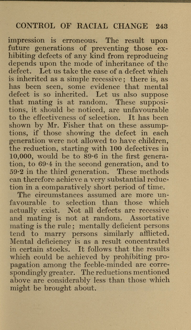 impression is erroneous. The result upon future generations of preventing those ex hibiting defects of any kind from reproducing depends upon the mode of inheritance of the defect. Let us take the case of a defect which is inherited as a simple recessive ; there is, as has been seen, some evidence that mental defect is so inherited. Let us also suppose that mating is at random. These supposi tions, it should be noticed, are unfavourable to the effectiveness of selection. It has been shown by Mr. Fisher that on these assump tions, if those showing the defect in each generation were not allowed to have children, the reduction, starting with 100 defectives in 10,000, would be to 89-6 in the first genera tion, to 69*4 in the second generation, and to 59-2 in the third generation. These methods can therefore achieve a very substantial reduc tion in a comparatively short period of time. The circumstances assumed are more un favourable to selection than those which actually exist. Not all defects are recessive and mating is not at random. Assortative mating is the rule ; mentally deficient persons tend to marry persons similarly afflicted. Mental deficiency is as a result concentrated in certain stocks. It follows that the results which could be achieved by prohibiting pro pagation among the feeble-minded are corre spondingly greater. The reductions mentioned above are considerably less than those which might be brought about.