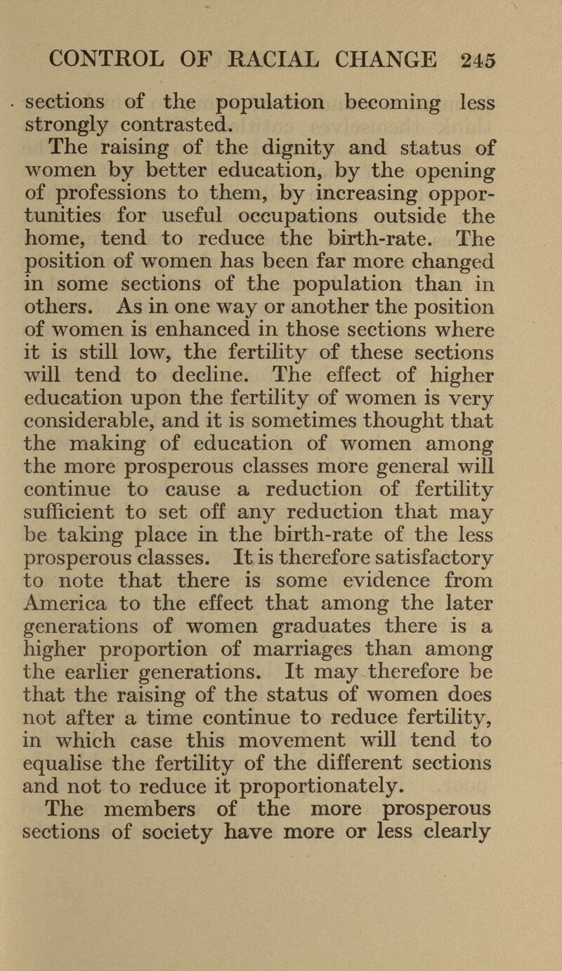 sections of the population becoming less strongly contrasted. The raising of the dignity and status of women by better education, by the opening of professions to them, by increasing oppor tunities for useful occupations outside the home, tend to reduce the birth-rate. The position of women has been far more changed in some sections of the population than in others. As in one way or another the position of women is enhanced in those sections where it is still low, the fertility of these sections will tend to decline. The effect of higher education upon the fertility of women is very considerable, and it is sometimes thought that the making of education of women among the more prosperous classes more general will continue to cause a reduction of fertility sufficient to set off any reduction that may be taking place in the birth-rate of the less prosperous classes. It is therefore satisfactory to note that there is some evidence from America to the effect that among the later generations of women graduates there is a higher proportion of marriages than among the earlier generations. It may therefore be that the raising of the status of women does not after a time continue to reduce fertility, in which case this movement will tend to equalise the fertility of the different sections and not to reduce it proportionately. The members of the more prosperous sections of society have more or less clearly