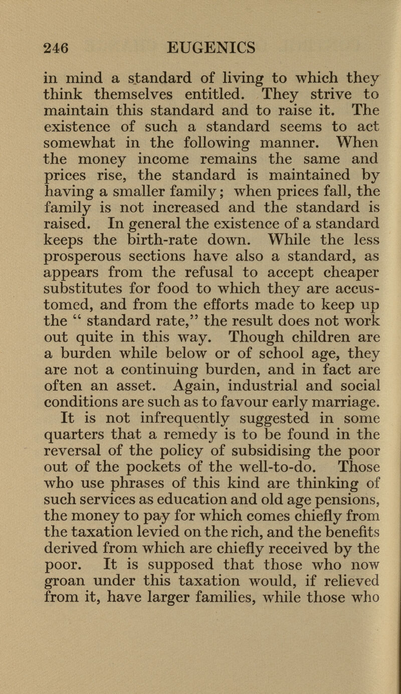 in mind a standard of living to which they think themselves entitled. They strive to maintain this standard and to raise it. The existence of such a standard seems to act somewhat in the following manner. When the money income remains the same and prices rise, the standard is maintained by having a smaller family ; when prices fall, the family is not increased and the standard is raised. In general the existence of a standard keeps the birth-rate down. While the less prosperous sections have also a standard, as appears from the refusal to accept cheaper substitutes for food to which they are accus tomed, and from the efforts made to keep up the  standard rate, the result does not work out quite in this way. Though children are a burden while below or of school age, they are not a continuing burden, and in fact are often an asset. Again, industrial and social conditions are such as to favour early marriage. It is not infrequently suggested in some quarters that a remedy is to be found in the reversal of the policy of subsidising the poor out of the pockets of the well-to-do. Those who use phrases of this kind are thinking of such services as education and old age pensions, the money to pay for which comes chiefly from the taxation levied on the rich, and the benefits derived from which are chiefly received by the poor. It is supposed that those who now groan under this taxation would, if relieved from it, have larger families, while those who