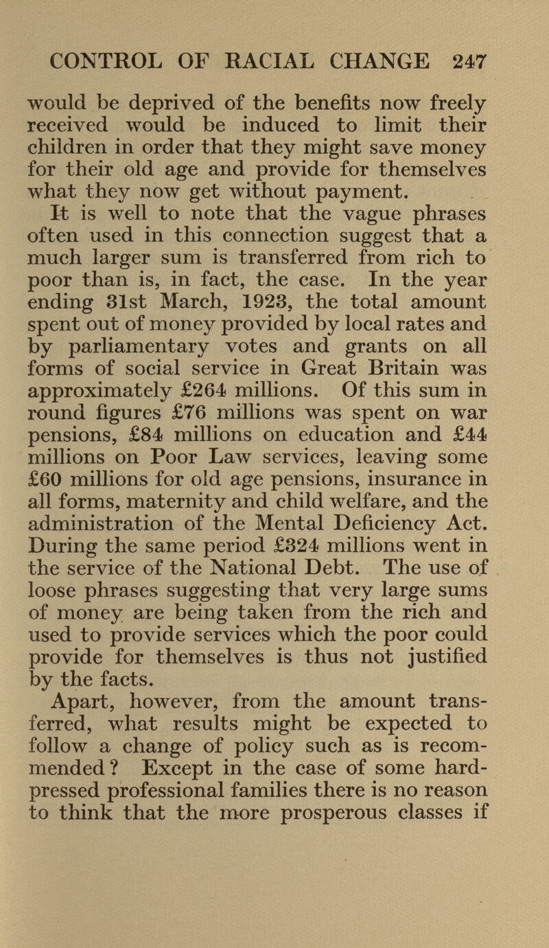 would be deprived of the benefits now freely received would be induced to limit their children in order that they might save money for their old age and provide for themselves what they now get without payment. It is well to note that the vague phrases often used in this connection suggest that a much larger sum is transferred from rich to poor than is, in fact, the case. In the year ending 31st March, 1923, the total amount spent out of money provided by local rates and by parliamentary votes and grants on all forms of social service in Great Britain was approximately £264 millions. Of this sum in round figures £76 millions was spent on war pensions, £84 millions on education and £44 millions on Poor Law services, leaving some £60 millions for old age pensions, insurance in all forms, maternity and child welfare, and the administration of the Mental Deficiency Act. During the same period £324 millions went in the service of the National Debt. The use of loose phrases suggesting that very large sums of money are being taken from the rich and used to provide services which the poor could provide for themselves is thus not justified by the facts. Apart, however, from the amount trans ferred, what results might be expected to follow a change of policy such as is recom mended? Except in the case of some hard- pressed professional families there is no reason to think that the more prosperous classes if