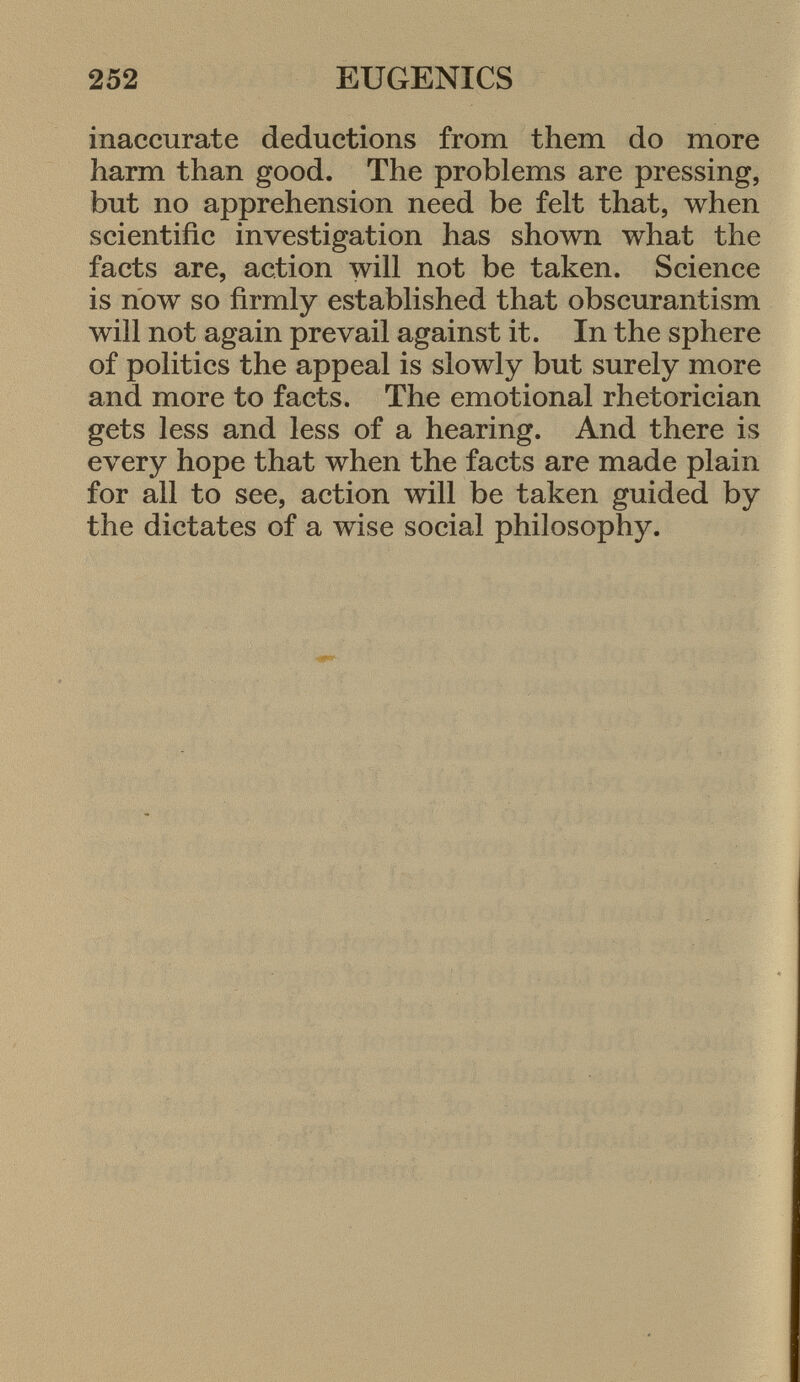 inaccurate deductions from them do more harm than good. The problems are pressing, but no apprehension need be felt that, when scientific investigation has shown what the facts are, action will not be taken. Science is now so firmly established that obscurantism will not again prevail against it. In the sphere of politics the appeal is slowly but surely more and more to facts. The emotional rhetorician gets less and less of a hearing. And there is every hope that when the facts are made plain for all to see, action will be taken guided by the dictates of a wise social philosophy.