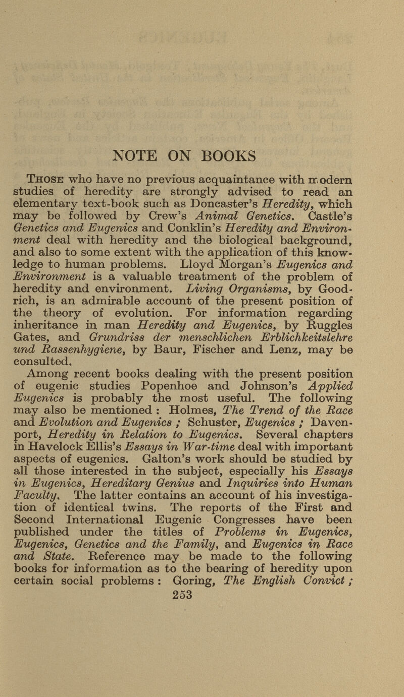 NOTE ON BOOKS Those who have no previous acquaintance with rr odern studies of heredity are strongly advised to read an elementary text-book such as Doncaster's Heredity , which may be followed by Crew's Animal Genetics . Castle's Genetics and Eugenics and Conklin's Heredity and Environ ment deal with heredity and the biological background, and also to some extent with the application of this know ledge to human problems. Lloyd Morgan's Eugenics and Environment is a valuable treatment of the problem of heredity and environment. Living Organisms, by Good rich, is an admirable account of the present position of the theory of evolution. For information regarding inheritance in man Heredity and Eugenics , by Ruggles Gates, and Grundriss der menschlichen Erblichkeitslehre und Rassenhygiene , by Baur, Fischer and Lenz, may be consulted. Among recent books dealing with the present position of eugenic studies Popenhoe and Johnson's Applied Eugenics is probably the most useful. The following may also be mentioned : Holmes, The Trend of the Race and Evolution and Eugenics ; Schuster, Eugenics ; Daven port, Heredity in Relation to Eugenics. Several chapters in Havelock Ellis's Essays in War-time deal with important aspects of eugenics. Galton's work should be studied by all those interested in the subject, especially his Essays in Eugenics, Hereditary Genius and Inquiries into Human Faculty. The latter contains an account of his investiga tion of identical twins. The reports of the First and Second International Eugenic Congresses have been published under the titles of Problems in Eugenics, Eugenics, Genetics and the Family, and Eugenics in Race and State. Reference may be made to the following books for information as to the bearing of heredity upon certain social problems : Goring, The English Convict ;