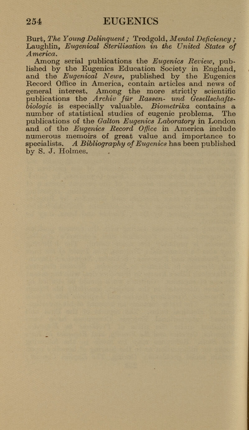 Burt, The Young Delinquent ; Tredgold, Mental Deficiency ; Laughlin, Eugenical Sterilisation in the United States of America. Among serial publications the Eugenics Review , pub lished by the Eugenics Education Society in England, and the Eugenical News , published by the Eugenics Record Office in America, contain articles and news of general interest. Among the more strictly scientific publications the Archiv für Rassen- und Gesellschafts biologie is especially valuable. Biometrica contains a number of statistical studies of eugenic problems. The publications of the Galton Eugenics Laboratory in London and of the Eugenics Record Office in America include numerous memoirs of great value and importance to specialists. A Bibliography of Eugenics has been published by S. J. Holmes.