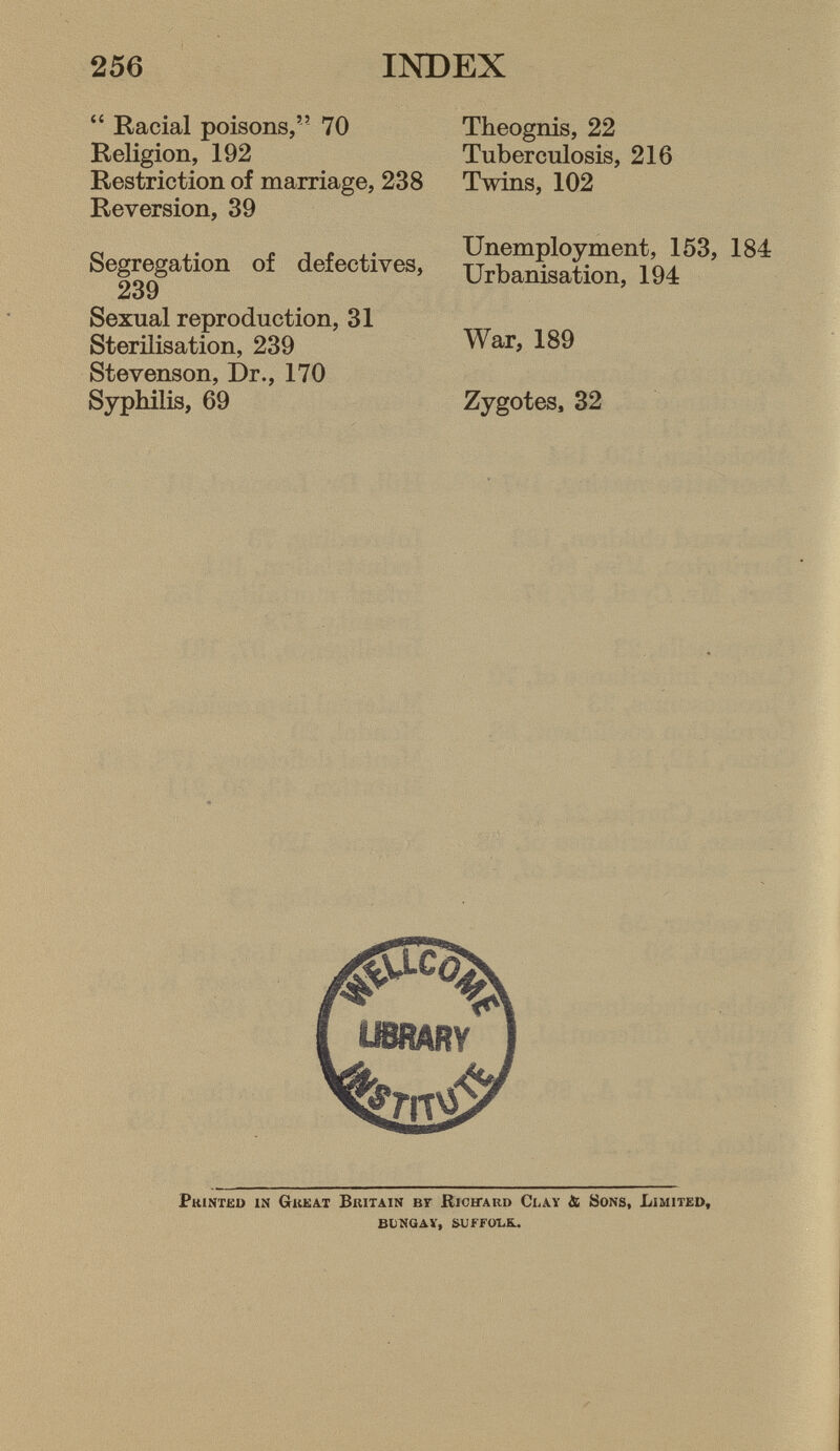 256 INDEX  Racial poisons, 70 Religion, 192 Restriction of marriage, 238 Reversion, 39 Segregation of defectives, 239 Sexual reproduction, 31 Sterilisation, 239 Stevenson, Dr., 170 Syphilis, 69 Theognis, 22 Tuberculosis, 216 Twins, 102 Unemployment, 153, 184 Urbanisation, 194 War, 189 Zygotes, 32 U8RARY P rinted in G reat B ritain Br R icitard C lay & S ons, L imited, BUNGAY, SUFFOLK.