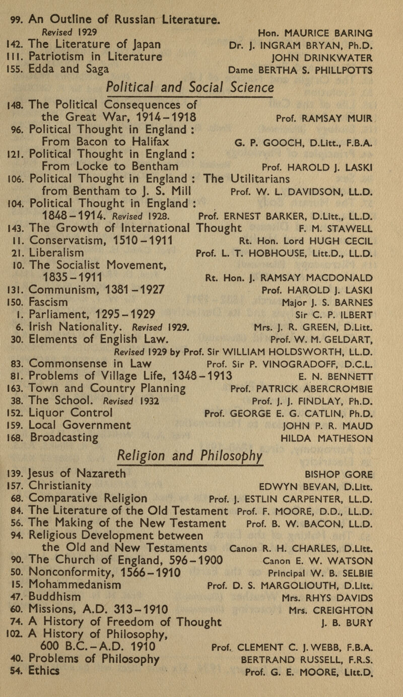 99. An Outline of Russian Literature. Revised 1929 Hon. MAURICE BARING 142. The Literature of Japan Dr. J. ingram bryan, Ph.D. III. Patriotism in Literature john drinkwater 155. Edda and Saga Dame bertha s. phillpotts Political and Social Science 148. The Political Consequences of the Great War, 1914-1918 Prof. RAMSAY MUIR 96. Political Thought in England : From Bacon to Halifax G. P. GOOCH, D.Litt., F.B.A. 121. Political Thought in England : From Locke to Bentham Prof. HAROLD J. LASKI 106. Political Thought in England : The Utilitarians from Bentham to J. S. Mill Prof. w. L. DAVIDSON, LL.D. 104. Political Thought in England : 1848-1914. Revised 1928. Prof. ernest barker, d .Litt., LL .d. 143. The Growth of International Thought f. m. stawell II. Conservatism, 1510-1911 Rt. Hon. Lord hugh cecil 2i. Liberalism Prof. L. t. hobhouse, Litt.D., ll .D. I0. The Socialist Movement, 1835-1911 Rt. Hon. J. ramsay macdonald 131. Communism, 1381 -1927 Prof. Harold j. laski 150. Fascism Major J. S. barnes I. Parliament, 1295-1929 Sir c. P. ilbert 6. Irish Nationality. Revised 1929. Mrs. J. r. green, d .Litt. 30. Elements of English Law. Prof. w. m. geldart, Revised I929 by Prof. Sir WILLIAM HOLDSWORTH, LL.D. 83. Commonsense in Law Prof. Sir p. vinogradoff, D .c.l. 8l. Problems of Village Life, 1348-1913 e. n. bennett 1 63. Town and Country Planning Prof. patrick abercrombie 38. The School. Revised 1 932 Prof. j. j. findlay, Ph.D. 1 52. Liquor Control Prof. george e. g. catlin, Ph .d. 1 59. Local Government john P. r. maud 1 68. Broadcasting hilda matheson Religion and Philosophy 139. Jesus of Nazareth bishop gore 157. Christianity edwyn bevan, d .Litt. 68. Comparative Religion Prof. j. estlin carpenter, ll.d. 84. The Literature of the Old Testament Prof. F. moore, d.d., ll.d. 56. The Making of the New Testament Prof. b. w. bacon, ll.d. 94. Religious Development between the Old and New Testaments Canon r. h. charles, d .Litt. 90. The Church of England, 596-1900 Canon e. w. watson 50. Nonconformity, 1566-1910 Principal w. b. selbie 15. Mohammedanism Prof. d. s. margoliouth, d .Litt. 47. Buddhism Mrs. rhys davids 60. Missions, A.D. 313-1910 Mrs. creighton 74. A History of Freedom of Thought j. b. bury 102. A History of Philosophy, 600 B.C.-A.D. 1910 Prof. clement c. j.webb, f.b .A. 40. Problems of Philosophy Bertrand Russell, f.r.s. 54. Ethics Prof. G. E. moore, Litt .d.