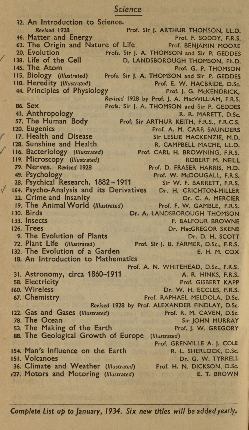 Science 32. 46. 62. 20. 138. 145. 115. MO. 44. 86. 41. 57. 120. 17. 128. 116. 119. 79. 49. 28. 164. 22. 19. 130. 133. 126. 9. 72. 132. 18. 31. 58. 160. 67. 122. 78. 53. 88. 154. 151. 36. |27. An Introduction to Science. Revised 1928 Prof. Sir j. arthur thomson. ll.d. Matter and Energy Prof. f. soddy, f.r.s. The Origin and Nature of Life Prof, benjamin moore Evolution Life of the Cell The Atom Biology ( Illustrated) Heredity ( illustrated) Sex Anthropology The Human Body Eugenics Health and Disease Sunshine and Health Bacteriology ( illustrated) Microscopy ( Illustrated) Nerves. Revised 1928 Psychology Psychical Research, 1882-1911 Psycho-Analysis and its Derivatives Crime and Insanity The Animal World ( Illustrated) Birds Insects Trees The Evolution of Plants Plant Life ( Illustrated) The Evolution of a Garden Profs. Sir J. A. THOMSON and Sir P. GEDDES D. LANDSBOROUGH THOMSON, Ph.D. Prof. G. P. THOMSON Profs. Sir J. A. THOMSON and Sir P. GEDDES Prof. E. W. MACBRIDE, D .Sc. Principles of Physiology Prof. j. G. M c KENDRIck, Revised 1928 by Prof. J. A. MacWILLIAM, F.R.S. Profs. Sir J. A. THOMSON and Sir P. GEDDES R. R. MARETT, D.Sc. Prof. Sir ARTHUR KEITH, F.R.S., F.R.C.S. Prof. A. M. CARR SAUNDERS Sir LESLIE MACKENZIE, M.D. R. CAMPBELL MACFIE, LL.D. Prof. CARL H. BROWNING, F.R.S. ROBERT M. NEILL Prof. D. FRASER HARRIS, M.D. Prof. W. McDOUGALL, F.R.S. Sir W. F. BARRETT, F.R.S. Dr. H. CRICHTON-MILLER Dr. C. A. MERCIER Prof. F. W. GAMBLE, F.R.S. Dr. A. LANDSBOROUGH THOMSON F. BALFOUR BROWNE Dr. MacGREGOR SKENE Dr. D. H. SCOTT Prof. Sir J. B. FARMER, D.Sc., F.R.S. E. H. M. COX An Introduction to Mathematics Prof. a. n. whitehead, d .Sc., f.r.S. Astronomy, circa 1860-1911 a. r. hinks, f.r.s. Electricity Prof. Gisbert kapp Wireless Dr. w. h. eccles, f.r.s. Chemistry Prof. Raphael meldola, d.S c. Revised I928 by Prof. ALEXANDER FINDLAY, D.Sc. Gas and Gases ( Illustrated ) Prof. R. M. CAVEN, D.Sc. The Ocean Sir JOHN MURRAY The Making of the Earth Prof. J. w. GREGORY The Geological Growth of Europe ( illustrated) Prof. grenville A. J. cole Man's Influence on the Earth r. l. Sherlock, d.S c. Volcanoes Dr. G. w. tyrrell Climate and Weather ( Illustrated ) Prof. H. n. dickson, d .Sc. Motors and Motoring ( illustrated) e. T. brown Complete List up to January, 1934. Six new titles will be added yearly.
